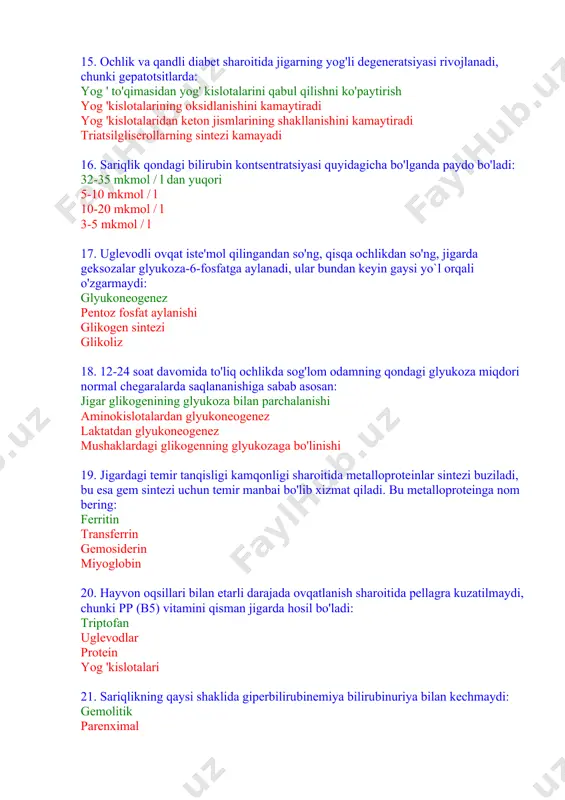garda hosil bo'ladi: triptofan uglevodlar protein yog 'kislotalari 21. sariqlikning qaysi shaklida giperbilirubinemiya bilirubinuriya bilan kechmaydi: gemolitik parenximal mexanik aralash 22. ichak disbakteriozi bilan og'rigan bemorning siydigida indikan miqdorining oshishi quyidagilarni ko'rsatadi: jigarning normal detoksifikatsiya funktsiyasi buyrak kasalligi ichakdagi uglevodlar bijg`ishining kuchayishi yog ' gidrolizining kuchayishi 23. jigardagi aminokislotalardan quyidagi modda hosil bo'lmaydi: yog 'kislotalari protein alfa -keto kislotalari nh3, gem 24. jigarda azotli moddalar almashinuvining yakuniy mahsuloti: mochevina safro kislotalari purin asoslari karnitin 25. sog'lom odamning qonida umumiy bilirubinning kontsentratsiyasi quyidagicha: 8-20 mkm / l 15-30 mkm / l 2-20 mm / l 1-10 mm / l 26. jigarda glyukoza-6-fosfat aylanadigan moddalar: barcha sanab o'tilgan moddalar glyukoza piruvat glikogen 27. gepatotsitlarda qaysi metabolitning past darajasi krebs tsiklini ingibirlashga va ketogenezni kuchayishiga olib keladi? oksaloatsetat atf adp asetil coa 28. jigarda yangi sintez qilingan yog'lar qon tarkibiga kiradi: zjplp zplp zylp xilomikronlar 29. jigarda xolesterinning o'zgarishiga xos bo`lmagan yo'nalish: qon …