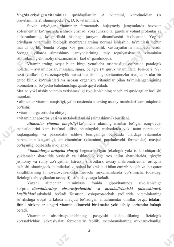jarayonlarda bevosita kofermentlar ko‘rinishida ishtirok etishadi yoki funksional guruhlar yohud protonlar va elektronlarning ko‘chirilishi hisobiga jarayon dinamikasini boshqaradi. yog‘da eriydigan vitaminlar biologik membranalarning normal ishlashini ta’minlash uchun mas’ul bo‘lib, bunda o‘ziga xos gormonsimonlik xususiyatlarini namoyon etadi. so‘nggi yillarda almashinuv jarayonlarining irsiy regulyatsiyasida vitaminlar ishtirokining ehtimoliy mexanizmlari faol o‘rganilmoqda. vitaminlarning ovqat bilan birga yetarlicha tushmasligi oqibatida patologik holatlar – avitaminozlar, masalan, singa, pelagra (v gurux vitaminlar), beri-beri (v1), raxit (chillashir) va ozuqaviylik statusi buzilishi – gipovitaminozlar rivojlanib, ular bir qator klinik ko‘rinishlari va asosan organizm vitaminlar bilan ta’minlanganligining biomarkerlar bo‘yicha baholanishiga qarab qayd etiladi. mutlaq yoki nisbiy vitamin yetishmasligi rivojlanishining sabablari quyidagilar bo‘lishi mumkin: • alimentar vitamin tanqisligi, ya’ni ratsionda ularning asosiy manbalari kam miqdorda bo‘lishi; • vitaminlarga ortiqcha ehtiyoj; • vitaminlar absorbsiyasi va metabolizlanishi (almashinuvi) buzilishi. alimentar vitamin tanqisligi ko‘pincha ularning manbai bo‘lgan oziq-ovqat mahsulotlarini kam iste’mol qilish, shuningdek, mahsulotda yoki taom noratsional saqlanganligi va pazandalik ishlovi berilganligi oqibatida ulardagi …