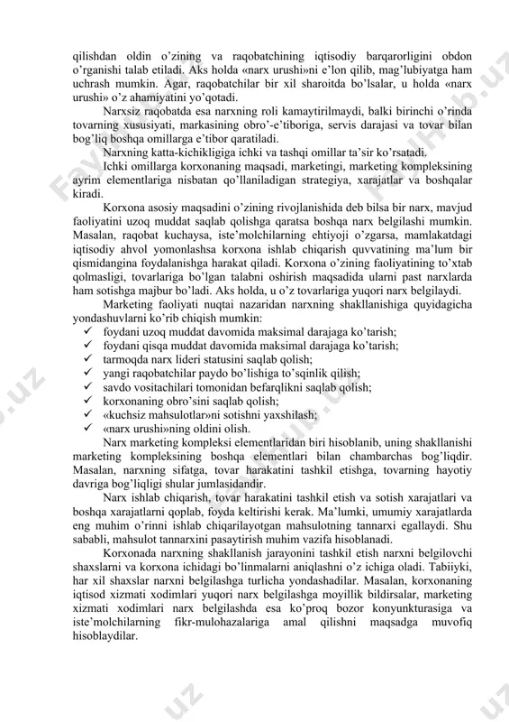 rvis darajasi va tovar bilan bog’liq boshqa omillarga e’tibor qaratiladi. narxning katta-kichikligiga ichki va tashqi omillar ta’sir ko’rsatadi. ichki omillarga korxonaning maqsadi, marketingi, marketing kompleksining ayrim elementlariga nisbatan qo’llaniladigan strategiya, xarajatlar va boshqalar kiradi. korxona asosiy maqsadini o’zining rivojlanishida deb bilsa bir narx, mavjud faoliyatini uzoq muddat saqlab qolishga qaratsa boshqa narx belgilashi mumkin. masalan, raqobat kuchaysa, iste’molchilarning ehtiyoji o’zgarsa, mamlakatdagi iqtisodiy ahvol yomonlashsa korxona ishlab chiqarish quvvatining ma’lum bir qismidangina foydalanishga harakat qiladi. korxona o’zining faoliyatining to’xtab qolmasligi, tovarlariga bo’lgan talabni oshirish maqsadida ularni past narxlarda ham sotishga majbur bo’ladi. aks holda, u o’z tovarlariga yuqori narx belgilaydi. marketing faoliyati nuqtai nazaridan narxning shakllanishiga quyidagicha yondashuvlarni ko’rib chiqish mumkin: · foydani uzoq muddat davomida maksimal darajaga ko’tarish; · foydani qisqa muddat davomida maksimal darajaga ko’tarish; · tarmoqda narx lideri statusini saqlab qolish; · yangi raqobatchilar paydo bo’lishiga to’sqinlik qilish; · savdo vositachilari tomonidan befarqlikni saqlab qolish; · korxonaning obro’sini …