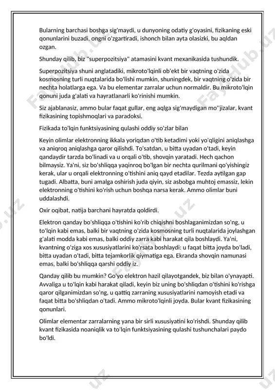 hani hayratda qoldirdi. elektron qanday bo'shliqqa o'tishini ko'rib chiqishni boshlaganimizdan so'ng, u to'lqin kabi emas, balki bir vaqtning o'zida kosmosning turli nuqtalarida joylashgan g'alati modda kabi emas, balki oddiy zarra kabi harakat qila boshlaydi. ya'ni, kvantning o'ziga xos xususiyatlarini ko'rsata boshlaydi: u faqat bitta joyda bo'ladi, bitta uyadan o'tadi, bitta tejamkorlik qiymatiga ega. ekranda shovqin namunasi emas, balki bo'shliqqa qarshi oddiy iz. qanday qilib bu mumkin? go'yo elektron hazil qilayotgandek, biz bilan o'ynayapti. avvaliga u to'lqin kabi harakat qiladi, keyin biz uning bo'shliqdan o'tishini ko'rishga qaror qilganimizdan so'ng, u qattiq zarraning xususiyatlarini namoyish etadi va faqat bitta bo'shliqdan o'tadi. ammo mikroto'lqinli joyda. bular kvant fizikasining qonunlari. olimlar elementar zarralarning yana bir sirli xususiyatini ko'rishdi. shunday qilib kvant fizikasida noaniqlik va to'lqin funktsiyasining qulashi tushunchalari paydo bo'ldi. elektron bo'sh joyga tushganda, u noaniq holatda bo'ladi yoki yuqorida super holatda aytganimizdek. ya'ni, u to'lqin kabi harakat qiladi, kosmosning turli nuqtalarida bir vaqtning …