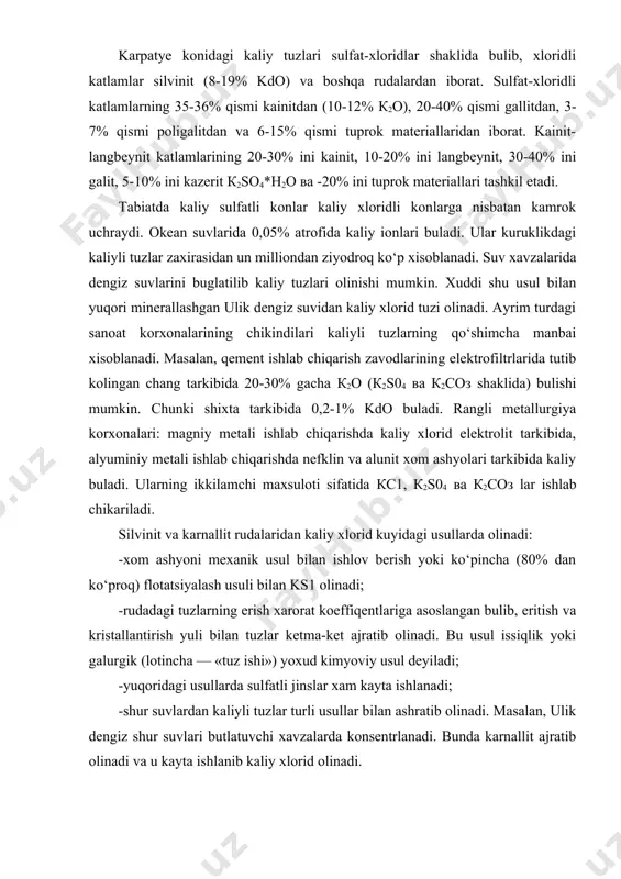 ashyolari tarkibida kaliy buladi. ularning ikkilamchi maxsuloti sifatida кс1, к2s04 ва к2соз lar ishlab chikariladi. silvinit va karnallit rudalaridan kaliy xlorid kuyidagi usullarda olinadi: -xom ashyoni mexanik usul bilan ishlov berish yoki ko‘pincha (80% dan ko‘proq) flotatsiyalash usuli bilan ks1 olinadi; -rudadagi tuzlarning erish xarorat koeffiqentlariga asoslangan bulib, eritish va kristallantirish yuli bilan tuzlar ketma-ket ajratib olinadi. bu usul issiqlik yoki galurgik (lotincha — «tuz ishi») yoxud kimyoviy usul deyiladi; -yuqoridagi usullarda sulfatli jinslar xam kayta ishlanadi; -shur suvlardan kaliyli tuzlar turli usullar bilan ashratib olinadi. masalan, ulik dengiz shur suvlari butlatuvchi xavzalarda konsentrlanadi. bunda karnallit ajratib olinadi va u kayta ishlanib kaliy xlorid olinadi. kaliy rudalarini mexanik boyitish yuli bilan kaliy xlorid olish. kaliyli tuzlar sanoatida kupikli flotaqiya usuli keng kullaniladi. bu usul rudadagi suvda eruvchan minerallarni tuz eritmasida flotaqiyalash (yoki flotagravitaqiyalash) yuli bilan ajratishga asoslangan. kaliy rudalari yuzasini teruvchi-reagentlar bilan selektiv gidrofoblash natijasida ular xavo pufakchalariga yopishib, kupikka …