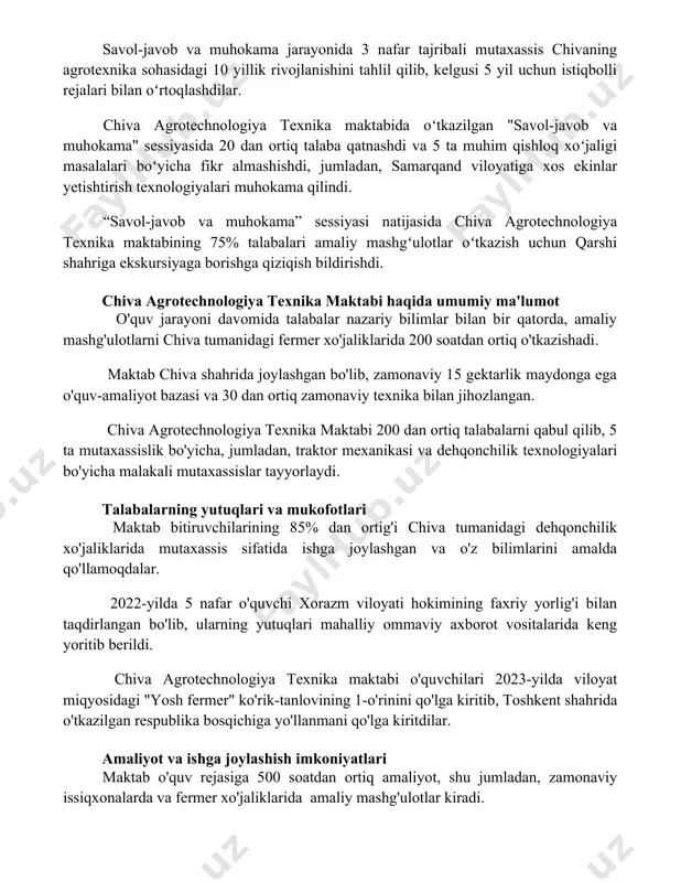 savol-javob va muhokama jarayonida 3 nafar tajribali mutaxassis chivaning agrotexnika sohasidagi 10 yillik rivojlanishini tahlil qilib, kelgusi 5 yil uchun istiqbolli rejalari bilan oʻrtoqlashdilar. chiva agrotechnologiya texnika maktabida oʻtkazilgan "savol-javob va muhokama" sessiyasida 20 dan ortiq talaba qatnashdi va 5 ta muhim qishloq xoʻjaligi masalalari boʻyicha fikr almashishdi, jumladan, samarqand viloyatiga xos ekinlar yetishtirish texnologiyalari muhokama qilindi. “savol-javob va muhokama” sessiyasi natijasida chiva agrotechnologiya texnika maktabining 75% talabalari amaliy mashgʻulotlar oʻtkazish uchun qarshi shahriga ekskursiyaga borishga qiziqish bildirishdi. chiva agrotechnologiya texnika maktabi haqida umumiy ma'lumot o'quv jarayoni davomida talabalar nazariy bilimlar bilan bir qatorda, amaliy mashg'ulotlarni chiva tumanidagi fermer xo'jaliklarida 200 soatdan ortiq o'tkazishadi. maktab chiva shahrida joylashgan bo'lib, zamonaviy 15 gektarlik maydonga ega o'quv-amaliyot bazasi va 30 dan ortiq zamonaviy texnika bilan jihozlangan. chiva agrotechnologiya texnika maktabi 200 dan ortiq talabalarni qabul qilib, 5 ta mutaxassislik bo'yicha, jumladan, traktor mexanikasi va dehqonchilik texnologiyalari bo'yicha malakali mutaxassislar tayyorlaydi. talabalarning yutuqlari …
