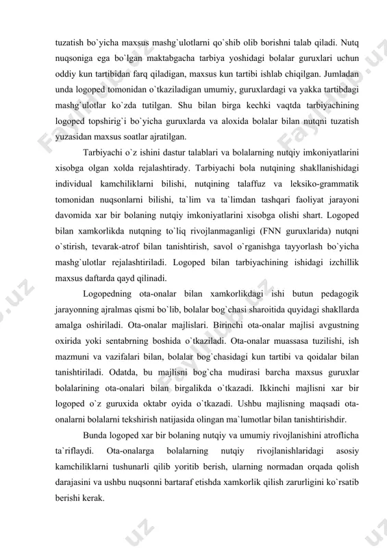 shtiriladi. logoped bilan tarbiyachining ishidagi izchillik maxsus daftarda qayd qilinadi. logopedning ota-onalar bilan xamkorlikdagi ishi butun pedagogik jarayonning ajralmas qismi bo`lib, bolalar bog`chasi sharoitida quyidagi shakllarda amalga oshiriladi. ota-onalar majlislari. birinchi ota-onalar majlisi avgustning oxirida yoki sentabrning boshida o`tkaziladi. ota-onalar muassasa tuzilishi, ish mazmuni va vazifalari bilan, bolalar bog`chasidagi kun tartibi va qoidalar bilan tanishtiriladi. odatda, bu majlisni bog`cha mudirasi barcha maxsus guruxlar bolalarining ota-onalari bilan birgalikda o`tkazadi. ikkinchi majlisni xar bir logoped o`z guruxida oktabr oyida o`tkazadi. ushbu majlisning maqsadi ota-onalarni bolalarni tekshirish natijasida olingan ma`lumotlar bilan tanishtirishdir. bunda logoped xar bir bolaning nutqiy va umumiy rivojlanishini atroflicha ta`riflaydi. ota-onalarga bolalarning nutqiy rivojlanishlaridagi asosiy kamchiliklarni tushunarli qilib yoritib berish, ularning normadan orqada qolish darajasini va ushbu nuqsonni bartaraf etishda xamkorlik qilish zarurligini ko`rsatib berishi kerak. uchinchi ota-onalar majlisi yanvar oyida o`tkaziladi. unda yarim yillik ish natijalari aytilib, keyingi tuzatish ishlari yo`nalishi yoritib beriladi. xar bir bolaning nutqiy va umumiy …