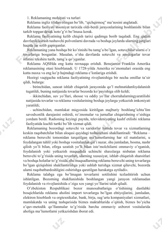 arning har xil matnlarini, u foydalangan tahlil yoki boshqa vositalardan qat’i nazar, shu jumladan, bosma, nashr qilish yo’li bilan, efirga uzatish yo’li bilan iste’molchilarni ommaviy o’rganish, foydalanish yoki yetkazish maqsadida uchinchi shaxslarga nisbatan reklama beruvchi to’g’risida uning tovarlari, ularning xususiyat, ishlab chiqarish sharoitlari va boshqa holatlar to’g’risida, shu maqsadlarning reklama beruvchi uning tovarlarga bo’lgan qiziqishini shakllantirishga yoki ushlab turishga xizmat qiluvchi, bozorda ularni raqobatbardoshligini oshirishga qaratilgan harakatga aytiladi». reklama talabga ega bo’lmagan tovarlarni sotilishini tezlashtirish uchun ishlatilgan. bozorning shakllanishida boshlangan yangi jarayon reklamadan foydalanish va rivojlanishida o’ziga xos yangi yo’llarini talab qiladi. o’zbekiston respublikasi bozor munosabatlariga o’tishining dastlabki bosqichlarida reklama aholini import tovarlarga bo’lgan ehtiyojlarini, jumladan, elektron hisoblash va orgtexnikalar, bank, birja, sug’urta kompaniyalari xizmatlari, mamlakatda va uning tashqarisida biznes maktablarida o’qitish, biznes bo’yicha o’quv-metodik qo’llanmalar to’g’risida barcha ommaviy axborot vositalarida aholiga ma’lumotlarni yetkazishdan iborat edi. tovar ishlab chiqarishning rivojlanishi bilan reklamaning iqtisodiy roli ham ortib boradi. reklama tufayli xaridor …