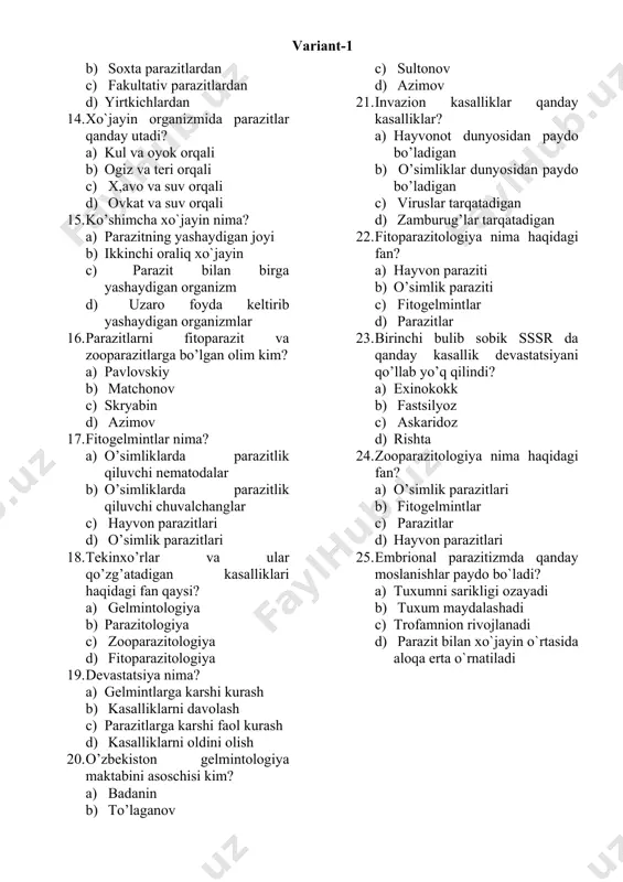 tativ parazitlardan d) yirtkichlardan 14. xo`jayin organizmida parazitlar qanday utadi? a) kul va oyok orqali b) ogiz va teri orqali c) x,avo va suv orqali d) ovkat va suv orqali 15. ko’shimcha xo`jayin nima? a) parazitning yashaydigan joyi b) ikkinchi oraliq xo`jayin c) parazit bilan birga yashaydigan organizm d) uzaro foyda keltirib yashaydigan organizmlar 16. parazitlarni fitoparazit va zooparazitlarga bo’lgan olim kim? a) pavlovskiy b) matchonov c) skryabin d) azimov 17. fitogelmintlar nima? a) o’simliklarda parazitlik qiluvchi nematodalar b) o’simliklarda parazitlik qiluvchi chuvalchanglar c) hayvon parazitlari d) o’simlik parazitlari 18. tekinxo’rlar va ular qo’zg’atadigan kasalliklari haqidagi fan qaysi? a) gelmintologiya b) parazitologiya c) zooparazitologiya d) fitoparazitologiya 19. devastatsiya nima? a) gelmintlarga karshi kurash b) kasalliklarni davolash c) parazitlarga karshi faol kurash d) kasalliklarni oldini olish 20. o’zbekiston gelmintologiya maktabini asoschisi kim? a) badanin b) to’laganov c) sultonov d) azimov 21. invazion kasalliklar qanday kasalliklar? a) hayvonot dunyosidan paydo bo’ladigan b) …