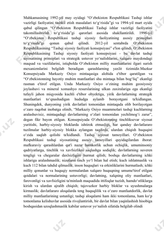an xorijiy davlatlar bilan diplomatik aloqalarning yo‘lga qo‘yilishi bilan bog‘liq edi. o‘zbekiston respublikasi tashqi siyosat tizimi o‘zbekiston respublikasining konstitutsiyasi, vazirlar mahkamasining 1992-yil may oyidagi “o‘zbekiston respublikasi tashqi ishlar vazirligi faoliyatini tashkil etish masalalari to‘g‘risida”gi va 1994-yil mart oyida qabul qilingan “o‘zbekiston respublikasi tashqi ishlar vazirligi faoliyatini takomillashtirish to‘g‘risida”gi qarorlari asosida shakllantirildi. 1996-yil “o‘zbekiston respublikasi tashqi siyosiy faoliyatining asosiy prinsiplari to‘g‘risida”gi qonun qabul qilindi. 2012-yil sentabrda o‘zbekiston respublikasining “tashqi siyosiy faoliyati konsepsiyasi” e'lon qilindi. o‘zbekiston respublikasining tashqi siyosiy faoliyati konsepsiyasi - bu davlat tashqi siyosatining prinsiplari va strategik ustuvor yo‘nalishlarini, xalqaro maydondagi maqsad va vazifalarini, istiqbolda o‘zbekiston milliy manfaatlarini ilgari surish mexanizmlarini belgilab beradigan qarashlarning yaxlit tizimidir.mazkur konsepsiyada markaziy osiyo mintaqasiga alohida e'tibor qaratilgan va “o‘zbekistonning hayotiy muhim manfaatlari shu mintaqa bilan bog‘liq” ekanligi rasman e'tirof etilgan. unda markaziy osiyo o‘zining muhim geosiyosiy joylashuvi va mineral xomashyo resurslarining ulkan zaxiralariga ega ekanligi tufayli jahon miqyosida kuchli e'tibor obyektiga, yirik davlatlarning strategik …