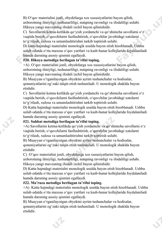 lub odatda о‘rta maxsus о‘quv yurtlari va kasb-hunar kollejlarida foydalaniladi hamda darsning asosiy qismini egallaydi. #20. hikoya metodiga berilagan ta’rifni toping. +a) o‘quv materialini jonli, obyektlarga xos xususiyatlarini bayon qilish, axborotning ilmiyligi, tushunarliligi, nutqning ravonligi va ifodaliligi uslubi. hikoya yangi mavzuning ifodali izchil bayon qilinishidir. b) muayyan о‘rganilayotgan obyektni ayrim tushunchalar va hodisalar, qonuniyatlarini og‘zaki talqin etish tushuniladi. u monologik shaklda bayon etishdir. c) savollarini ketma-ketlikda qо‘yish yordamchi va qо‘shimcha savollarni о‘z vaqtida berish, о‘quvchilarni faollashtirish, о‘quvchilar javobidagi xatolarni tо‘g‘rilash, xulosa va umumlashtirishni tarkib toptirish uslubi. d) katta hajmdagi materialni monologik usulda bayon etish hisoblanadi. ushbu uslub odatda о‘rta maxsus о‘quv yurtlari va kasb-hunar kollejlarida foydalaniladi hamda darsning asosiy qismini egallaydi. #21. suhbat metodiga berilagan ta’rifni toping. +a) savollarini ketma-ketlikda qо‘yish yordamchi va qо‘shimcha savollarni о‘z vaqtida berish, о‘quvchilarni faollashtirish, о‘quvchilar javobidagi xatolarni tо‘g‘rilash, xulosa va umumlashtirishni tarkib toptirish uslubi. b) muayyan о‘rganilayotgan obyektni ayrim tushunchalar va hodisalar, qonuniyatlarini og‘zaki …