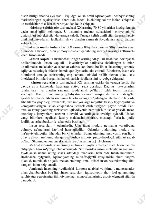 shqacharoq qilib aytganda, mamlakat aholisining bir qismi bo‘lgan inson resurslari moddiy resurslar bilan bir qatorda iqtisodiy rivojlanish omili sifatida ham namoyon bo‘ladi. biroq, bu omillar o‘z xususiyatlariga qarab, bir-biridan muhim belgilari bilan farqlanadi. «ishchi kuchi» tushunchasi xx asrdan hozirgi kungacha amal qilib kelmoqda. u o‘zida insonning qobiliyati va sifat jihatlarini mujassamlashtirgan. mehnat jarayonida ishlab chiqaruvchi sifatida foydalanish mumkin bo‘lgan jarayon ishlab chiqarish jarayonini anglatadi. «mehnat resurslari» tushunchasi xx asrning 20-yillaridan boshlab hozirgi davrgacha amal qilib kelmoqda. bu iqtisodiy kategoriya bo‘yicha inson tashqi boshqaruvning passiv ob’ekti hisoblanib, reja-hisob birligi sifatida aks etadi. vujudga kelish omili iqtisodiyotni boshqarishning markazlashgan rejalashtirish sharoitida ishchi kuchining takror ishlab chiqarish ko‘rsatkichlarini o‘lchash zaruriyatidan kelib chiqqan. «mehnat salohiyati» tushunchasi xx asrning 70-80 yillaridan hozirgi kunga qadar amal qilib kelmoqda. u insonning mehnat sohasidagi ehtiyojlari va qiziqishlari sub’ekti sifatida yuzaga keladi. yuzaga kelish omili sifatida esa, shaxsiy omil imkoniyatlarini faollashtirish va ulardan samarali foydalanish zaruriyatidan kelib chiqadi. «inson …