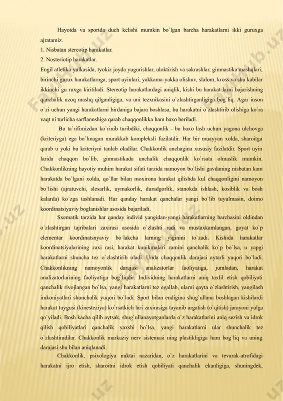 sarlik, uymakorlik, duradgorlik, stanokda ishlash, kosiblik va bosh kalarda) ko`zga tashlanadi. har qanday harakat qanchalar yangi bo`lib tuyulmasin, doimo koordinatsiyaviy boglanishlar asosida bajariladi. sxematik tarzida har qanday individ yangidan-yangi harakatlarning barchasini oldindan o`zlashtirgan tajribalari zaxirasi asosida o`zlashti radi va mustaxkamlangan, goyat ko`p elementar koordinatsnyaviy bo`lakcha larning yiginini to`zadi. kishida harakatlar koordinatsiyalarining zaxi rasi, harakat kunikmalari zamini qanchalik ko`p bo`lsa, u yapgi harakatlarni shuncha tez o`zlashtirib oladi. unda chaqqonlik darajasi aytarli yuqori bo`ladi. chakkonlikning namoyonlik darajasi analizatorlar faoliyatiga, jumladan, harakat analizatorlarining faoliyatiga bog`liqdir. individning harakatlarni aniq taxlil etish qobiliyati qanchalik rivojlangan bo`lsa, yangi harakatlarni tez egallab, ularni qayta o`zlashtirish, yangilash imkoniyatlari shunchalik yuqori bo`ladi. sport bilan endigina shug`ullana boshlagan kishilardi harakat tuygusi (kinesteziya) ko`rsatkich lari zaxirasiga tayanib urgatish (o`qitish) jarayoni yulga qo`yiladi. bosh kacha qilib aytsak, shug`ullanayotganlarda o`z harakatlarini aniq sezish va idrok qilish qobiliyatlari qanchalik yaxshi bo`lsa, yangi harakatlarni ular shunchalik tez o`zlashtiradilar. chakkonlik markaziy nerv sistemasi ning plastikligiga ham …
