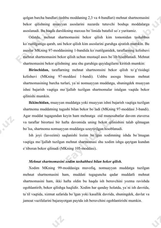 ikki hafta oldin bu haqda ish beruvchini yozma ravishda ogohlantirib, bekor qilishga haqlidir. xodim har qanday holatda, ya`ni ish davrida, ta`til vaqtida, xizmat safarida bo`lgan yoki kasallik davrida, shuningdek, davlat va jamoat vazifalarini bajarayotgan paytda ish beruvchini ogohlantirishi mumkin. qonunda belgilanganidek, xodim o`z arizasida mehnat shartnomasini bekor qilish sabablarini ko`rsatishi talab qilinmaydi. lekin shunisi ham borki, bunday sabab ko`rsatilgan taqdirda, xodim qonunda belgilangan imtiyoz va afzalliklarga ega bo`lishi mumkin. qonunga binoan, ogohlantirish muddati tugagandan keyin xodim ishni to`xtatishga haqli bo`ladi, ish beruvchi esa buyruq chiqarishi, unga mehnat daftarchasini berib, u bilan hisob-kitob qilishi kerak, aks holda, xodim mehnat daftarchasini berish kechiktirilgani uchun o`rtacha ish haqi talab qilishga haqlidir(mkning 188-moddasi). yuqorida aytilganidek, qonunga binoan uzrli sabablar mavjud bo`lgan taqdirda, mehnat shartnomasi xodim iltimos qilgan muddatda bekor qilinishi kerak. jumladan, quyidagi holatlar uzrli sabablar hisoblanadi: -belgilangan tartibda meditsina xulosasiga muvofiq aniqlab berilgan kasallik, oilaning bemor bo`lgan a`zolari (meditsina xulosasi mavjud bo`lganda) yoki …