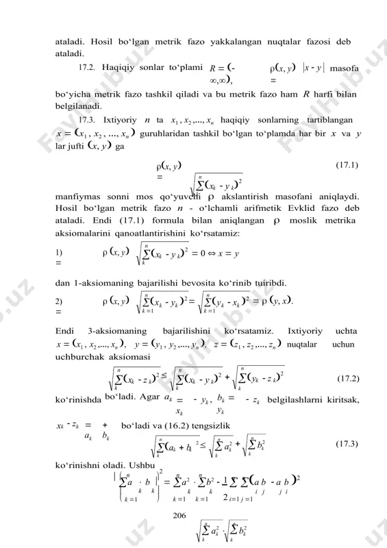 ormula vositasida aniqlaymiz. hosil bo‘lgan metrik fazo n simvol bilan belgilanadi. bu moslik metrikaning 1-3-aksiomalarini qanoatlantirishini o‘quvchi mustaqil tekshirib ko‘rishi mumkin.r 1 17.5. yuqoridagi 17.3 va 17.4-misollarda keltirilgan to‘plamda elementlar orasidagi masofani  x, y  max xk 1kn · yk (17.6) formula bilan aniqlaymiz. metrika aksiomalarining bajarilishi oson tekshiriladi. hosil bo‘lgan metrik fazo n simvol bilan belgilanadi.r  17.6. [a,b] kesmada aniqlangan va uzluksiz barcha funksiyalardan tashkil bo‘lgan to‘plamni belgilaymiz. bu to‘plamda c[a,b] simvol bilan  x, y  max atb x(t)  y(t) (17.7) akslantirish metrika aksiomalarini qanoatlantiradi. masofaning 1-3 aksiomalari bevosita tekshiriladi (o‘quvchiga mustaqil tekshirish uchun tavsiya etiladi). bu metrik fazo analizda muhim ahamiyatga ega bo‘lib, u ham to‘plam kabi c[a,b] simvol bilan belgilanadi. 17.7. haqiqiy sonlardan tuzilgan va  x   2 k k 1 shartni qanoatlantiruvchi barcha x  x1, x2 ,…, xn ,… ketma-ketliklardan tashkil bo‘lgan to‘plamni ℓ 2 simvol bilan belgilaymiz. bu …