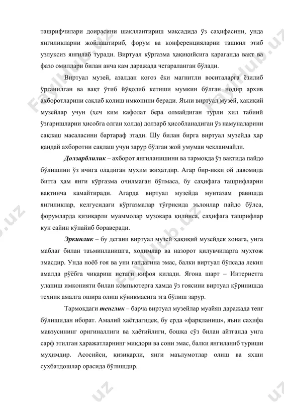 н муҳим жиҳатдир. агар бир-икки ой давомида битта ҳам янги кўргазма очилмаган бўлмаса, бу саҳифага ташрифларни вақтинча камайтиради. агарда виртуал музейда мунтазам равишда янгиликлар, келгусидаги кўргазмалар тўғрисида эълонлар пайдо бўлса, форумларда қизиқарли муаммолар музокара қилинса, саҳифага ташрифлар кун сайин кўпайиб бораверади. эркинлик – бу дегани виртуал музей ҳақиқий музейдек хонага, унга маблағ билан таъминланишга, ходимлар ва назорот қилувчиларга муҳтож эмасдир. унда ноёб ғоя ва уни гапдагина эмас, балки виртуал бўлсада лекин амалда рўёбга чиқариш истаги кифоя қилади. ягона шарт – интернетга уланиш имконияти билан компьютерга ҳамда ўз ғоясини виртуал кўринишда техник амалга ошира олиш кўникмасига эга бўлиш зарур. тармоқдаги тенглик – барча виртуал музейлар муайян даражада тенг бўлишидан иборат. амалий ҳаётдагидек, бу ерда «фарқланиш», яъни саҳифа мавзусининг оригиналлиги ва ҳаётийлиги, бошқа сўз билан айтганда унга сарф этилган ҳаражатларнинг миқдори ва сони эмас, балки янгиланиб туриши муҳимдир. асосийси, қизиқарли, янги маълумотлар олиш ва яхши суҳбатдошлар орасида бўлишдир. биродарлик – тармоқ заҳираларининг …