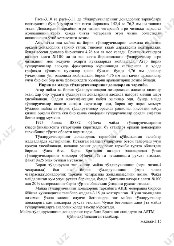 тўлдирувчиларнинг донадорлик таркибига қўйиладиган талаблар жадвалларда келтирилган. исталган майда тўлдирувчи бетон тайёрлаш учун яроқли ҳисобланади, қачонки унинг донадорлик таркиби тўртта областдан бирида тўлиқ ётса. барча британия назорат элакларидан ўтган тўлдирувчиларнинг миқдори бўйича 5% га четлашишга рухсат этилади, фақат №25 элак бундан мустасно. бироқ тўлдирувчи энг кичик майда тўлдирувчининг (эгри чизиқ-4 чегарасида) ёки энг йирик тўлдирувчининг (эгри чизиқ чегарасида)донадорлик таркиби чегарасида жойлашмаслиги лозим. фақат майдаланган қум учун рухсат берилади, бунда британия назорат элаги №100 дан 20% материалнинг барча тўртта областдан ўтишига рухсат этилади. майда тўлдирувчининг донадорлик таркибига ақш мелорация бюроси бўйича қўйиладиган талаблар жадвал-3.15 да келтирилган. шуни таъкидлаш лозимки, ўзида хавони олувчи бетонларда энг майда тўлдирувчилар доналарига кам миқдорда рухсат этилади. чунки бетондаги ҳаво ўта майда тўлдирувчиларга аналогик ҳолда таъсир кўрсатади. майда тўлдирувчининг донадорлик таркибига британия стандарти ва astm бўйичақўйиладиган талаблар: жадвал-3.15 британия назорат элаги № ёки элак кўзининг ўлчами, мм британия назорат элагидан ўтадиган тўлдирувчининг миқдори, % bs 882:1992 стандарт …