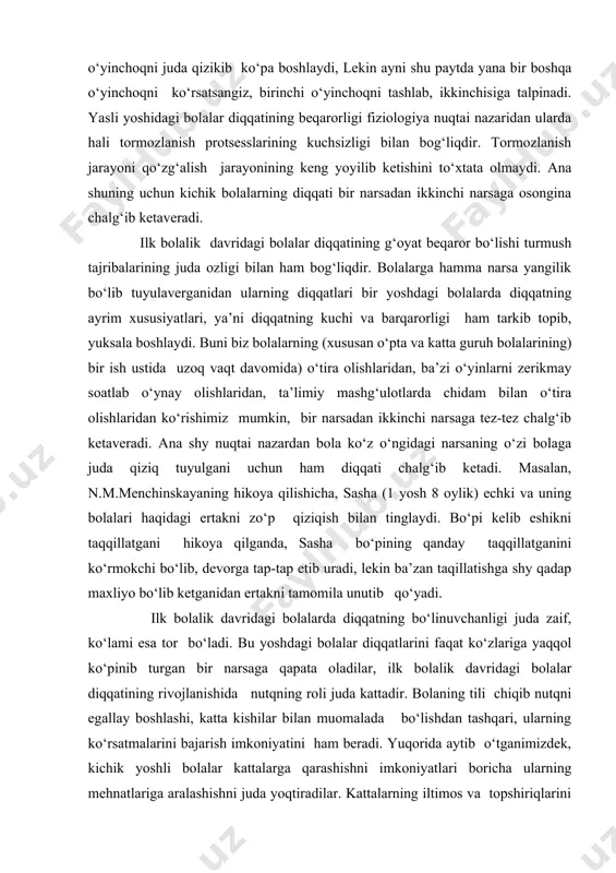 rini bir joyga to‘plab, o‘z tashabbuslari bilan ma’lum maqsadlarni ilgari suradilar. o‘yinlarning qanday qoidalar asosida yo‘nalishini o‘zlari mustaqil ravishda tanlab oladilar. o‘yin qoidasidan chetga chiqib ketmaslik uchun o‘z harakatlarini o‘yin qoidalariga moslashtirishga va o‘yinda qatnashuvchi o‘rtoqlarining harakatlarini ham kuzatib borishga kirishadilar. ana shunday o‘yinlarda ixtiyorsiz diqqat bilan birga ixtiyoriy diqqat ham faol ishtirok etadi. binobarin bolalarning o‘yin faoliyatlari ularda ixtiyoriy diqqatning rivojlana boshlashi uchun sharoit yaratib beradi. shuni ham nazarda to‘tish kerakki, ixtiyoriy diqqat iroda bilan bog‘liq. shyning uchun ham ko‘pincha bolalar diqqatning bu turini o‘zlaricha mustakil tashkil eta olmaydilar. dastlabki paytlarda diqqatning ixtiyoriy turini har xil savollar va topshiriqlar berish yo‘li bilan rivojlantirib borish kerak. bog‘cha yoshi davrida bola diqqatining turlari va xususiyatlari bog‘cha yoshidagi bolalar diqqatining rivojlanishi faqat bog‘chadagi sharoitgagina emas, balki ko‘p jihatdan oiladagi sharoitga ham bog‘liqdir. shuning uchun ham bolalarning diqqati bir tekisda va bir xil darajada rivojlanmaydi. ayrim bolalarda oilada tegishli nazorat ostida bo‘lmasligi, yoki …