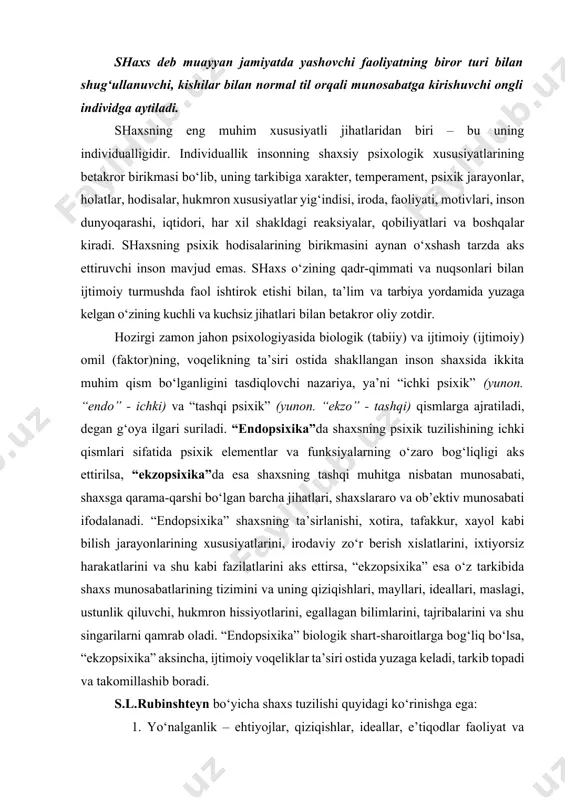 xsning eng muhim xususiyatli jihatlaridan biri – bu uning individualligidir. individuallik insonning shaxsiy psixologik xususiyatlarining betakror birikmasi bo‘lib, uning tarkibiga xarakter, temperament, psixik jarayonlar, holatlar, hodisalar, hukmron xususiyatlar yig‘indisi, iroda, faoliyati, motivlari, inson dunyoqarashi, iqtidori, har xil shakldagi reaksiyalar, qobiliyatlari va boshqalar kiradi. shaxsning psixik hodisalarining birikmasini aynan o‘xshash tarzda aks ettiruvchi inson mavjud emas. shaxs o‘zining qadr-qimmati va nuqsonlari bilan ijtimoiy turmushda faol ishtirok etishi bilan, ta’lim va tarbiya yordamida yuzaga kelgan o‘zining kuchli va kuchsiz jihatlari bilan betakror oliy zotdir. hozirgi zamon jahon psixologiyasida biologik (tabiiy) va ijtimoiy (ijtimoiy) omil (faktor)ning, voqelikning ta’siri ostida shakllangan inson shaxsida ikkita muhim qism bo‘lganligini tasdiqlovchi nazariya, ya’ni “ichki psixik” (yunon. “endo” - ichki) va “tashqi psixik” (yunon. “ekzo” - tashqi) qismlarga ajratiladi, degan g‘oya ilgari suriladi. “endopsixika”da shaxsning psixik tuzilishining ichki qismlari sifatida psixik elementlar va funksiyalarning o‘zaro bog‘liqligi aks ettirilsa, “ekzopsixika”da esa shaxsning tashqi muhitga nisbatan munosabati, shaxsga qarama-qarshi bo‘lgan …