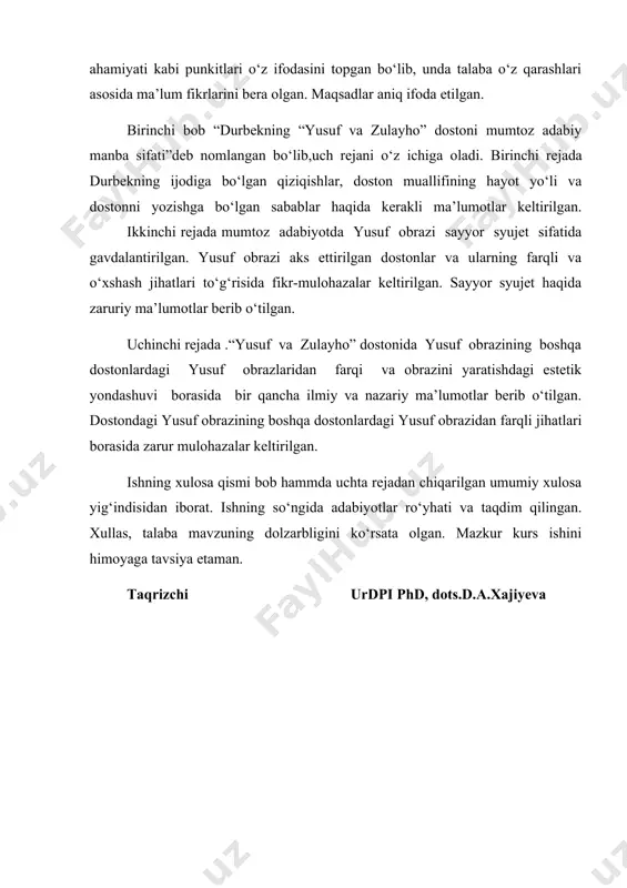 unda talaba o‘z qarashlari asosida ma’lum fikrlarini bera olgan. maqsadlar aniq ifoda etilgan. birinchi bob “durbekning “yusuf va zulayho” dostoni mumtoz adabiy manba sifati”deb nomlangan bo‘lib,uch rejani o‘z ichiga oladi. birinchi rejada durbekning ijodiga bo‘lgan qiziqishlar, doston muallifining hayot yo‘li va dostonni yozishga bo‘lgan sabablar haqida kerakli ma’lumotlar keltirilgan. ikkinchi rejada mumtoz adabiyotda yusuf obrazi sayyor syujet sifatida gavdalantirilgan. yusuf obrazi aks ettirilgan dostonlar va ularning farqli va o‘xshash jihatlari to‘g‘risida fikr-mulohazalar keltirilgan. sayyor syujet haqida zaruriy ma’lumotlar berib o‘tilgan. uchinchi rejada .“yusuf va zulayho” dostonida yusuf obrazining boshqa dostonlardagi yusuf obrazlaridan farqi va obrazini yaratishdagi estetik yondashuvi borasida bir qancha ilmiy va nazariy ma’lumotlar berib o‘tilgan. dostondagi yusuf obrazining boshqa dostonlardagi yusuf obrazidan farqli jihatlari borasida zarur mulohazalar keltirilgan. ishning xulosa qismi bob hammda uchta rejadan chiqarilgan umumiy xulosa yig‘indisidan iborat. ishning so‘ngida adabiyotlar ro‘yhati va taqdim qilingan. xullas, talaba mavzuning dolzarbligini ko‘rsata olgan. mazkur kurs ishini himoyaga tavsiya …