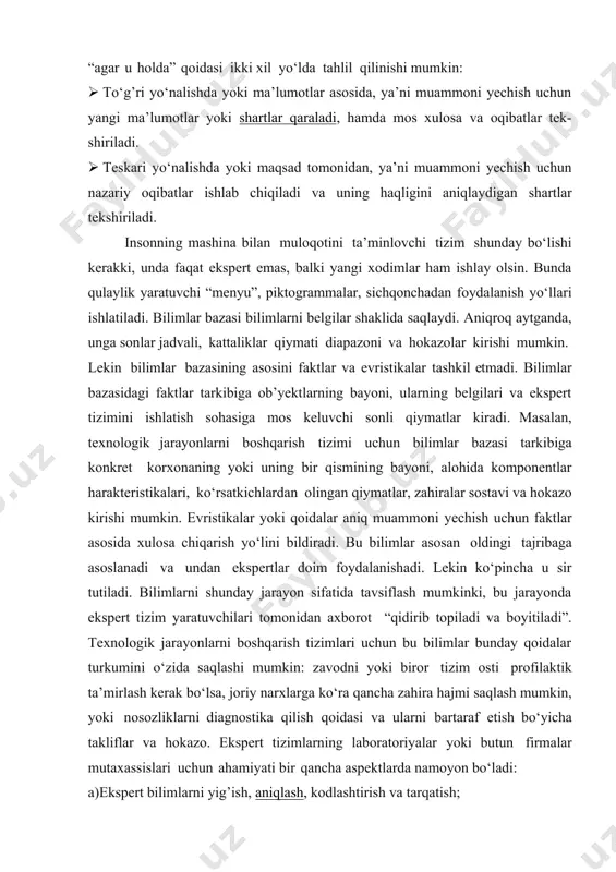 lan, qoidalar asosida ko‘rilgan ekspert tizimlarida “agar u holda” qoidasi ikki xil yo‘lda tahlil qilinishi mumkin: · to‘g’ri yo‘nalishda yoki ma’lumotlar asosida, ya’ni muammoni yechish uchun yangi ma’lumotlar yoki shartlar qaraladi, hamda mos xulosa va oqibatlar tek- shiriladi. · teskari yo‘nalishda yoki maqsad tomonidan, ya’ni muammoni yechish uchun nazariy oqibatlar ishlab chiqiladi va uning haqligini aniqlaydigan shartlar tekshiriladi. insonning mashina bilan muloqotini ta’minlovchi tizim shunday bo‘lishi kerakki, unda faqat ekspert emas, balki yangi xodimlar ham ishlay olsin. bunda qulaylik yaratuvchi “menyu”, piktogrammalar, sichqonchadan foydalanish yo‘llari ishlatiladi. bilimlar bazasi bilimlarni belgilar shaklida saqlaydi. aniqroq aytganda, unga sonlar jadvali, kattaliklar qiymati diapazoni va hokazolar kirishi mumkin. lekin bilimlar bazasining asosini faktlar va evristikalar tashkil etmadi. bilimlar bazasidagi faktlar tarkibiga ob’yektlarning bayoni, ularning belgilari va ekspert tizimini ishlatish sohasiga mos keluvchi sonli qiymatlar kiradi. masalan, texnologik jarayonlarni boshqarish tizimi uchun bilimlar bazasi tarkibiga konkret korxonaning yoki uning bir qismining bayoni, alohida komponentlar harakteristikalari, …