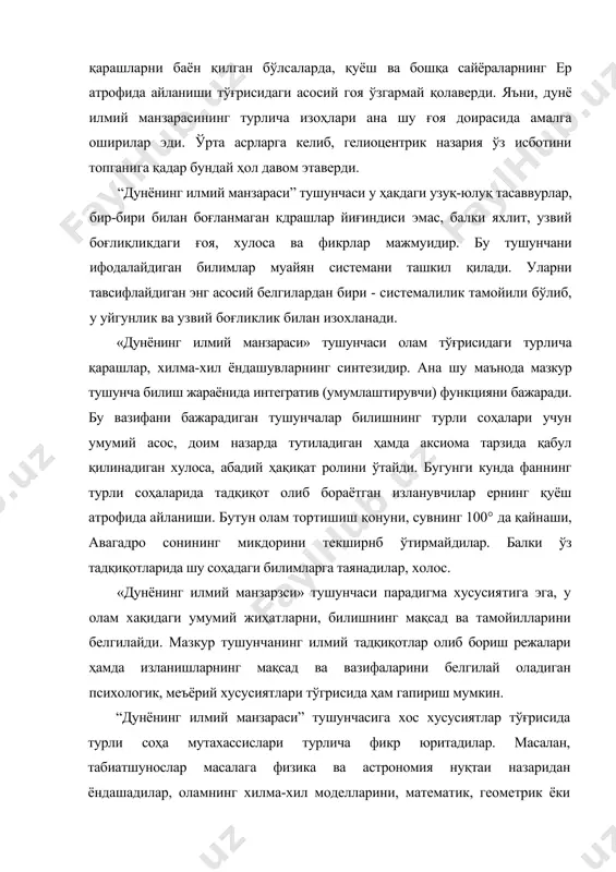 ахассислари турлича фикр юритадилар. масалан, табиатшунослар масалага физика ва астрономия нуқтаи назаридан ёндашадилар, оламнинг хилма-хил моделларини, математик, геометрик ёки тригонометрик формулаларини яратадилар. бунда олам яшашининг асосий шакллари бўлган макон, майдон, замон кабиларга алоҳида эътибор берилади. оламнинг бу соҳада эътироф қилинадиган ҳар қандай шаклдаги манзарасида энергиянинг сақланиши, энтропиянинг доимийлиги ва бошқа физик қонунлар учун асос бўладиган устувор тамойиллар ўз ўрни, аҳамиятини сақлаб қолади. бундай ёндашув қанчалик теран ва илмий бўлмасин, олам тўгрисидаги, асосан табиатшунослик ютуқларини акс эттиргани туфайли, кўпроқ бир томонлама қарашларни ифодалайди. аслида «дунёнинг илмий манзараси» тушунчаси кенг маъно, серқирра мазмунга эга бўлиб, муайян давр кишиларининг тафаккур услуби ва фикрлаш тарзини белгилайдиган олам тўғрисидаги аниқ-тарихий билимлар мажмуасидир. «дунёнинг илмий манзараси» оламнинг тузилиши, объектлар ўртасидаги тартиб, алоқадорлик, уларнинг генезиси, амал қилиши, ривожланиши, улар ўртасидаги ўзаро боғлиқлик муносабатларни ифодалайдиган назарий хулосалар, ғоялар, илмий асосланган билимлар, турлича ёндашувлар, қарашлар ва тасаввурлар мажмуини англатадиган тушунчадир. шу билан бирга, «дунёнинг умумий илмий манзараси» ва «дунёнинг …