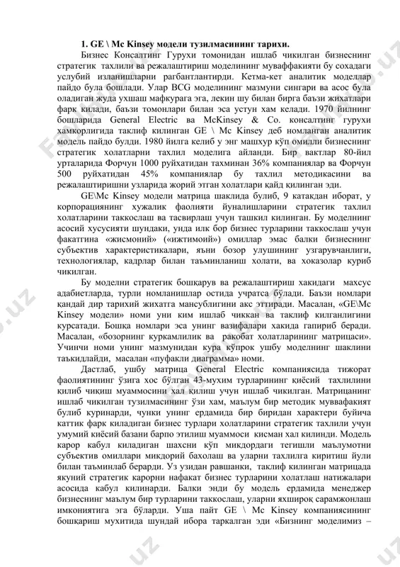 гапириб беради. масалан, «бозорнинг куркамлилик ва ракобат холатларининг матрицаси». учинчи номи унинг мазмунидан кура кўпрок ушбу моделнинг шаклини таъкидлайди, масалан «пуфакли диаграмма» номи. дастлаб, ушбу матрица general electric компаниясида тижорат фаолиятининг ўзига хос бўлган 43-мухим турларининг қиёсий тахлилини қилиб чиқиш муаммосини хал қилиш учун ишлаб чикилган. матрицанинг ишлаб чикилган тузилмасининг ўзи хам, маълум бир методик муввафакият булиб куринарди, чунки унинг ердамида бир биридан характери буйича каттик фарк киладиган бизнес турлари холатларини стратегик тахлили учун умумий киёсий базани барпо этилиш муаммоси кисман хал килинди. модель карор кабул киладиган шахсни кўп микдордаги тегишли маълумотни субъектив омиллари микдорий бахолаш ва уларни тахлилга киритиш йули билан таъминлаб берарди. уз узидан равшанки, таклиф килинган матрицада якуний стратегик карорни нафакат бизнес турларини холатлаш натижалари асосида кабул килинарди. балки энди бу модель ердамида менеджер бизнеснинг маълум бир турларини таккослаш, уларни яхшироқ сарамжонлаш имкониятига эга бўларди. уша пайт ge \ mc kinsey компаниясининг бошқариш мухитида шундай ибора таркалган …