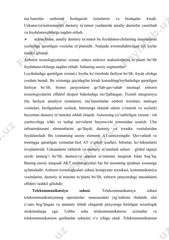 dasturiy ta’minotning satxlari quyidagilardan iborat: · birinchidan, tizim dasturiy ta’minot barcha apparat ta’minoti vositalaryni va mavjud dasturlrni uzviy bog’lash funksiyasini bajaradi va axborotni qayta ishlashni ta’minlaydi. asosiy komponentasini bu yerda operatsion tizim dasturlari tashkil qiladi. · ikkinchidan, uskunaviy(instrumental) dasturiy ta’minot bolib dasturlarni loyihalash, ishlab chiqish va kuzatishga mo‘ljallangan. bunga dasturiy tizimlar, ma’lumotlar omborini boshqarish tizimlarini va boshqalar kiradi. uskunaviy(instrumental) dasturiy ta’minot yordamida amaliy dasturlar yaratiladi va foydalanuvchilarga taqdim etiladi. · uchinchidan, amaliy dasturiy ta’minot bu foydalanuvchilarning masalalarini yechishga qaratilgan vositalar to‘plamidir. natijada avtomatlahtirilgan ish joylar tashkil qilinadi. axborot texnologiyalarini xizmat sohasi–axborot mahsulotlarini to‘plami bo‘lib foydalanuvchilarga taqdim etiladi. sohaning asosiy segmentlari: loyihalashga qaratilgan xizmat.( loyiha ko‘rinishida faoliyat bo‘lib, foyda olishga yordam beradi. bu xizmatga quyidagilar kiradi konsalting(loyihalashga qaratilgan faoliyat bo‘lib, biznes jarayonlarni qo‘llab-quvvatlab mustaqil axborot texnologiyalarini effektif ekspert baholashga mo‘ljallangan. tizimli integratsiya (bu faoliyat amaliyot tizimlarini, ma’lumotlatlar ombori tizimlari, muloqot vositalari, berilganlarni sozlash, internetga ulanish ularni o‘rnatish va sozlash) buyurtma dasturiy …