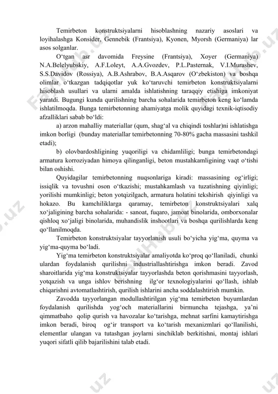 chta asosiy omil muhim ahamiyatga ega: a) beton bilan armaturaning ishonchli tishlashishi; b) beton va armaturaning harorat ta’siridan chiziqli kengayish koeffitsientlari qiymatlarining bir xilligi (10-5 ga yaqin bo‘lishi); v) quyuq beton qatlamining armaturani yemirilish va olov ta’siridan (tarkibida tsement miqdori yetarli bo‘lgan beton) himoyalash. temirbeton 1850 yilda frantsuz muhandisi j.lambo tomonidan kashf etilgan. dastlabki armaturalangan konstruktsiyalar frantsiya (lambo, kuanьe, monьelar tomonidan), angliya (uilkinson), aqsh (giatt)da tayyorlangan va qurilish amaliyotida qo‘llanilgan. temirbeton konstruktsiyalarni hisoblashning nazariy asoslari va loyihalashga konsider, gennebik (frantsiya), kyonen, myorsh (germaniya) lar asos solganlar. o‘tgan asr davomida freysine (frantsiya), xoyer (germaniya) n.a.belelyubskiy, a.f.loleyt, a.a.gvozdev, p.l.pasternak, v.i.murashev, s.s.davidov (rossiya), a.b.ashrabov, b.a.asqarov (o‘zbekiston) va boshqa olimlar o‘tkazgan tadqiqotlar yuk ko‘taruvchi temirbeton konstruktsiyalarni hisoblash usullari va ularni amalda ishlatishning taraqqiy etishiga imkoniyat yaratdi. bugungi kunda qurilishning barcha sohalarida temirbeton keng ko‘lamda ishlatilmoqda. bunga temirbetonning ahamiyatga molik quyidagi texnik-iqtisodiy afzalliklari sabab bo‘ldi: a) arzon mahalliy materiallar (qum, shag‘al va chiqindi toshlar)ni ishlatishga …