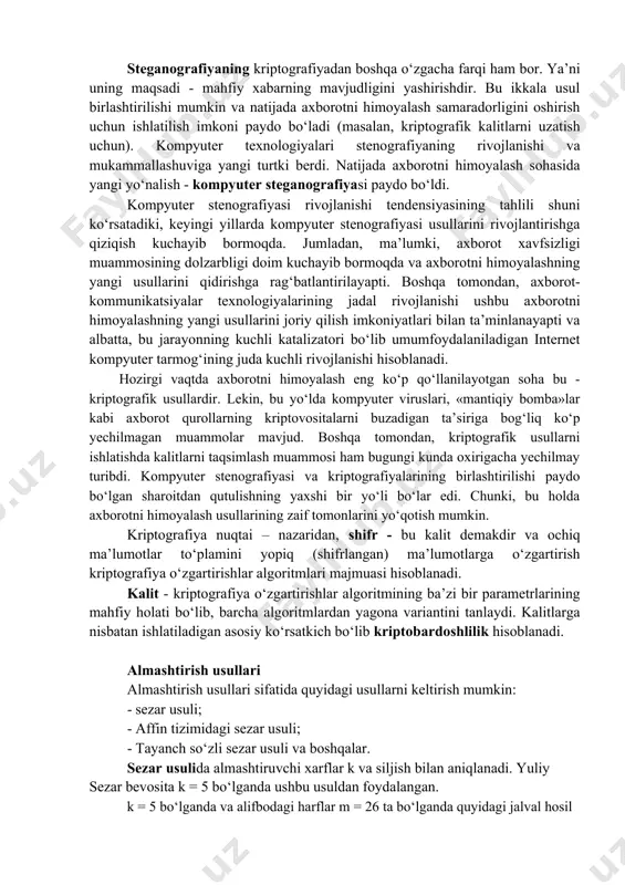 jarayoniga aytiladi. kriptografiya deb, mahfiy xabar mazmunini shifrlash, ya’ni ma’lumotlarni maxsus algoritm bo‘yicha o‘zgartirib, shifrlangan matnni yaratish yo‘li bilan axborotga ruxsat etilmagan kirishga to‘siq qo‘yish usuliga aytiladi. steganografiyaning kriptografiyadan boshqa o‘zgacha farqi ham bor. ya’ni uning maqsadi - mahfiy xabarning mavjudligini yashirishdir. bu ikkala usul birlashtirilishi mumkin va natijada axborotni himoyalash samaradorligini oshirish uchun ishlatilish imkoni paydo bo‘ladi (masalan, kriptografik kalitlarni uzatish uchun). kompyuter texnologiyalari stenografiyaning rivojlanishi va mukammallashuviga yangi turtki berdi. natijada axborotni himoyalash sohasida yangi yo‘nalish - kompyuter steganografiyasi paydo bo‘ldi. kompyuter stenografiyasi rivojlanishi tendensiyasining tahlili shuni ko‘rsatadiki, keyingi yillarda kompyuter stenografiyasi usullarini rivojlantirishga qiziqish kuchayib bormoqda. jumladan, ma’lumki, axborot xavfsizligi muammosining dolzarbligi doim kuchayib bormoqda va axborotni himoyalashning yangi usullarini qidirishga rag‘batlantirilayapti. boshqa tomondan, axborot-kommunikatsiyalar texnologiyalarining jadal rivojlanishi ushbu axborotni himoyalashning yangi usullarini joriy qilish imkoniyatlari bilan ta’minlanayapti va albatta, bu jarayonning kuchli katalizatori bo‘lib umumfoydalaniladigan internet kompyuter tarmog‘ining juda kuchli rivojlanishi hisoblanadi. hozirgi vaqtda axborotni himoyalash …