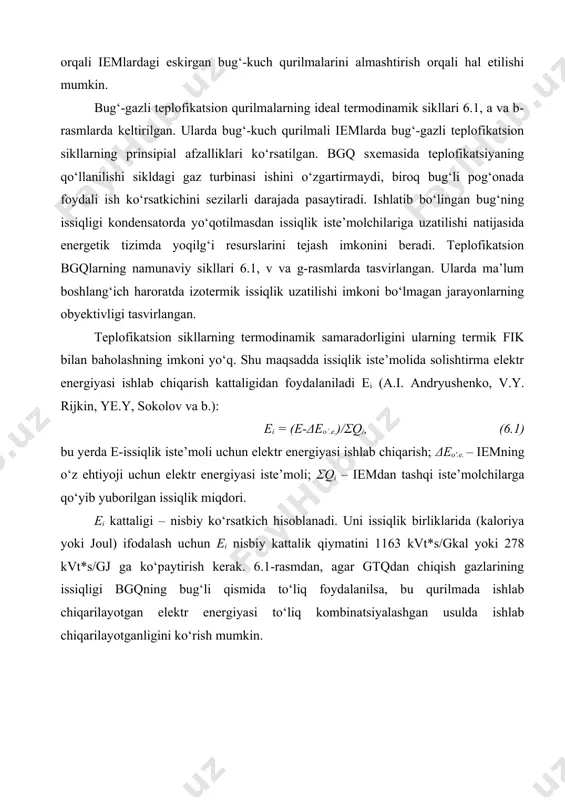 ashga xizmat qiladigan va boshqa bir qator ijtiomiy muammolarni yechishga qaratilgan ustivor yo‘nalishlariga mos bo‘lishi shart. aksariyat hollarda bu vazifa gaz turbinalari va bug‘-gazli texnologiyalarni qo‘llash orqali iemlardagi eskirgan bug‘-kuch qurilmalarini almashtirish orqali hal etilishi mumkin. bug‘-gazli teplofikatsion qurilmalarning ideal termodinamik sikllari 6.1, a va b-rasmlarda keltirilgan. ularda bug‘-kuch qurilmali iemlarda bug‘-gazli teplofikatsion sikllarning prinsipial afzalliklari ko‘rsatilgan. bgq sxemasida teplofikatsiyaning qo‘llanilishi sikldagi gaz turbinasi ishini o‘zgartirmaydi, biroq bug‘li pog‘onada foydali ish ko‘rsatkichini sezilarli darajada pasaytiradi. ishlatib bo‘lingan bug‘ning issiqligi kondensatorda yo‘qotilmasdan issiqlik iste’molchilariga uzatilishi natijasida energetik tizimda yoqilg‘i resurslarini tejash imkonini beradi. teplofikatsion bgqlarning namunaviy sikllari 6.1, v va g-rasmlarda tasvirlangan. ularda ma’lum boshlang‘ich haroratda izotermik issiqlik uzatilishi imkoni bo‘lmagan jarayonlarning obyektivligi tasvirlangan. teplofikatsion sikllarning termodinamik samaradorligini ularning termik fik bilan baholashning imkoni yo‘q. shu maqsadda issiqlik iste’molida solishtirma elektr energiyasi ishlab chiqarish kattaligidan foydalaniladi ei (a.i. andryushenko, v.y. rijkin, ye.y, sokolov va b.): ei = (e-δeo’.e.)/σqi, (6.1) bu yerda …