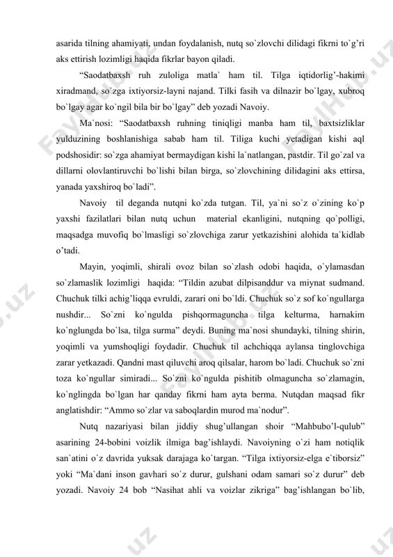 a. nutqdan maqsad fikr anglatishdir: “ammo so`zlar va saboqlardin murod ma`nodur”. nutq nazariyasi bilan jiddiy shug’ullangan shoir “mahbubo’l-qulub” asarining 24-bobini voizlik ilmiga bag’ishlaydi. navoiyning o`zi ham notiqlik san`atini o`z davrida yuksak darajaga ko`targan. “tilga ixtiyorsiz-elga e`tiborsiz” yoki “ma`dani inson gavhari so`z durur, gulshani odam samari so`z durur” deb yozadi. navoiy 24 bob “nasihat ahli va voizlar zikriga” bag’ishlangan bo`lib, shoirning fikricha “voiz uldurki, majlisg’a kirgan to`lg’ay va to`la kirgan holi bo`lg’ay”. “mahbubul-qulub” da “og’ziga kelganni demoq-nodonning ishi”, “aytar so`zni ayt, aytmas so`zdan qayt”, “chin so`z-mo``tabar yaxshi so`z-muxtasar” kabi hikmatli so`zlar, maqollar anchagina. navoiy ham shu mazmundagi baytlar yaratadi. shoir nazarida so`z o`likni tiriltirish kuchiga ega: ham so`z ila elga o`limdin najot, ham so`z ila topub o`luk tan hayot. ba`zan bir so`z bilan tirik vujud, salomat inson ham jonsiz o`lukka aylanishi mumkin. yolg’on so`z ham shunday qudratga ega: o`luk gar andin erur joni pok valekin tirikni ham aylar haloq. navoiy ta`kidlashicha, …