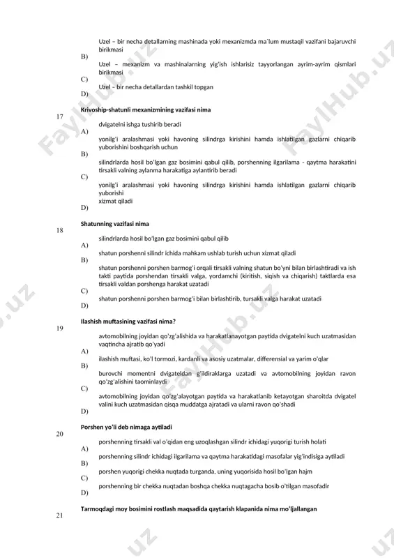 rilama - qaytma harakatini tirsakli valning aylanma harakatiga aylantirib beradi d) yonilg’i aralashmasi yoki havoning silindrga kirishini hamda ishlatilgan gazlarni chiqarib yuborishi хizmat qiladi 18 shatunning vazifasi nima а) silindrlarda hosil bo’lgan gaz bosimini qabul qilib в) shatun porshenni silindr ichida mahkam ushlab turish uchun хizmat qiladi c) shatun porshenni porshen barmog’i orqali tirsakli valning shatun bo’yni bilan birlashtiradi va ish takti paytida porshendan tirsakli valga, yordamchi (kiritish, siqish va chiqarish) taktlarda esa tirsakli valdan porshenga harakat uzatadi d) shatun porshenni porshen barmog’i bilan birlashtirib, tursakli valga harakat uzatadi 19 ilashish muftasining vazifasi nima? а) avtomobilning joyidan qo’zg’alishida va harakatlanayotgan paytida dvigatelni kuch uzatmasidan vaqtincha ajratib qo’yadi в) ilashish muftasi, ko’l tormozi, kardanli va asosiy uzatmalar, differensial va yarim o’qlar с) burovchi momentni dvigateldan g’ildiraklarga uzatadi va avtomobilning joyidan ravon qo’zg’alishini taominlaydi d) avtomobilning joyidan qo’zg’alayotgan paytida va harakatlanib ketayotgan sharoitda dvigatel valini kuch uzatmasidan qisqa muddatga ajratadi va ularni …