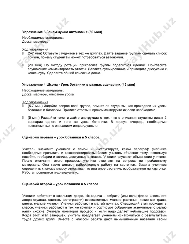 ход упражнения · (5-7 мин) оставьте студентов в тех же группах. дайте задание группам сделать список причин, почему студентам может потребоваться автономия. · (20 мин) по методу ротации пригласите группы поделиться идеями. пригласите слушающих комментировать ответы. делайте суммирование и приводите дискуссию к консенсусу. сделайте общий список на доске. упражнение 4 школа - урок ботаники в разных сценариях (45 мин) необходимые материалы: доска, маркеры, описание урока ход упражнения · (5-7 мин) задайте вопрос всей группе, помнят ли студенты, как проходили их уроки ботаники и биологии. примите ответы и прокомментируйте их если необходимо. · (5 мин) раздайте текст и дайте инструкции о том, что в описании студенты видят 2 сценария одного и того же урока ботаники. в первую очередь, необходимо познакомиться с описанием индивидуально. сценарий первый – урок ботаники в 5 классе. учитель знакомит учеников с темой и инструктирует, какой параграф учебника необходимо прочитать и законспектировать. затем учитель объяснят тему, используя пособия, …