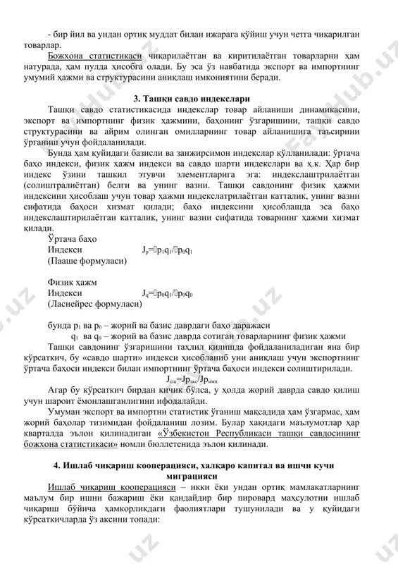 эл товарлари; - бир йил ва ундан ортиқ муддат билан ижарага қўйиш учун киритилган товарлар; экспорт: - божхона режими бўйича четга чиқарилган товарлар; - божхона худудида қайта ишлашдан сўнг чиқарилган товарлар; - реэкспорт режими бўйича четга чиқарилган товарлар; - пошлинасиз савдо магазинларидан четга чиқарилган ўзбекистон ва чет мамлакатлари товарлари; - бир йил ва ундан ортиқ муддат билан ижарага қўйиш учун четга чиқарилган товарлар. божхона статистикаси чиқарилаётган ва киритилаётган товарларни ҳам натурада, ҳам пулда ҳисобга олади. бу эса ўз навбатида экспорт ва импортнинг умумий ҳажми ва структурасини аниқлаш имкониятини беради. 3. ташқи савдо индекслари ташқи савдо статистикасида индекслар товар айланиши динамикасини, экспорт ва импортнинг физик ҳажмини, баҳонинг ўзгаришини, ташқи савдо структурасини ва айрим олинган омилларнинг товар айланишига таъсирини ўрганиш учун фойдаланилади. бунда ҳам қуйидаги базисли ва занжирсимон индекслар қўлланилади: ўртача баҳо индекси, физик ҳажм индекси ва савдо шарти индекслари ва ҳ.к. ҳар бир индекс ўзини ташкил этувчи элементларига эга: индекслаштрилаётган (солиштралиётган) …