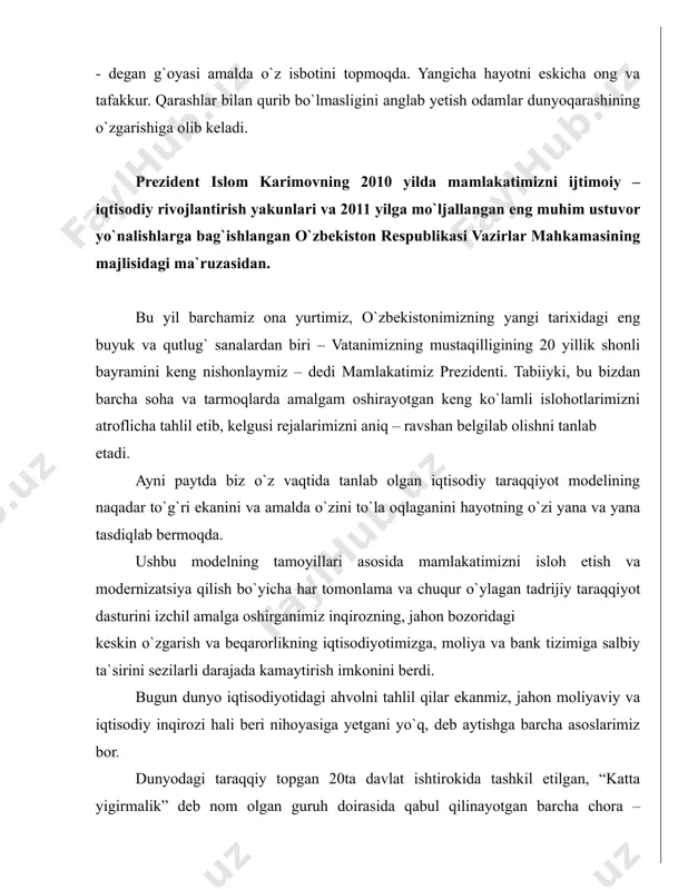 qtisodiy taraqqiyot modelining naqadar to`g`ri ekanini va amalda o`zini to`la oqlaganini hayotning o`zi yana va yana tasdiqlab bermoqda. ushbu modelning tamoyillari asosida mamlakatimizni isloh etish va modernizatsiya qilish bo`yicha har tomonlama va chuqur o`ylagan tadrijiy taraqqiyot dasturini izchil amalga oshirganimiz inqirozning, jahon bozoridagi keskin o`zgarish va beqarorlikning iqtisodiyotimizga, moliya va bank tizimiga salbiy ta`sirini sezilarli darajada kamaytirish imkonini berdi. bugun dunyo iqtisodiyotidagi ahvolni tahlil qilar ekanmiz, jahon moliyaviy va iqtisodiy inqirozi hali beri nihoyasiga yetgani yo`q, deb aytishga barcha asoslarimiz bor. dunyodagi taraqqiy topgan 20ta davlat ishtirokida tashkil etilgan, “katta yigirmalik” deb nom olgan guruh doirasida qabul qilinayotgan barcha chora – tadbirlarga qaramasdan, jahon iqtisodiyotida barqaror o`sish sur`atlariga erishish yo`lida hozircha biron – bir jiddiy siljish ko`zga tashlanayotgani yo`q. biz bugun 2010 yil yakunlarini baholar ekanmiz, avvalo, mamlakatimiz iqtisodiyotining yuqori barqaror o`sish sur`atlari va makroiqtisodiy mutanosibligi saqlanib qolayotganini qayd etishiz zarur. shuni yana bir bor eslatib o`tmoqchimanki deb, ta`kidlaydi prezidentimiz, …