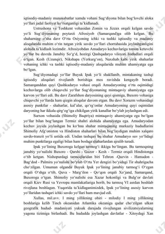 hudud sifatida farg‘ona vodiysi muhim o‘rin tutgan edi. ushbu hudud orqali o‘tgan tranzit savdo yo‘llari yo‘nalishlari bo‘yicha keyingi yillarda ko‘plab yangi ma’lumotlar paydo bo‘ldiki, ularning tahlillariga asoslanib farg‘ona vodiysidagi yirik shaharlarning bu transmintaqaviy aloka yo‘li yo‘nalishlarida tutgan o‘rni va ahamiyati hamda bu davr farg‘ona davlatchiligi rivoji haqida muhim hulosalar chikarish mumkin. xitoy manbalarining ma’lumot berishicha, bu davrda davan davlatida 70 dan ortiq shaharlar mavjud bo‘lib, ular buyuk ipak yo‘li yo‘nalishlarida joylashgan yoki ular bilan mahalliy ahamiyatga molik yo‘llar orqali bog‘langan edi. bu shaharlar buyuk ipak yo‘li shakllangan dastlabki davrlardan boshlab farg‘ona vodiysining muhim iqtisodiy va madaniy markazlari, ayrimlari (ershi, sho‘rabashat) esa siyosiy-ma’muriy markazlar sifatida mintaqaning ichki va tashqi aloqalarida faol ishtirok etib kelgan. buyuk ipak yo‘lining farg‘ona vodiysi shaharlari orqali o‘tgan asosiy yo‘nalishlari asht dashtlari orqali xo‘jandga yoki chotqol tog‘laridagi kamchiq va rezak dovonlari orqali choch vohasiga olib kelgan. bu yo‘llar ohangaron va chirchiq daryosi vodiylaridagi shaharlar va makonlar orqali …