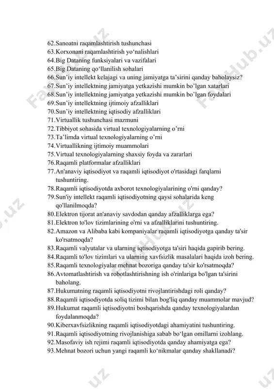 katta hajmli ma’lumot manbalari 61. xo’jalik yurituvchi subyektni raqamlashtirish natijasida qanday natijalarga erishish mumkin? 62. sanoatni raqamlashtirish tushunchasi 63. korxonani raqamlashtirish yoʻnalishlari 64. big dataning funksiyalari va vazifalari 65. big dataning qoʻllanilish sohalari 66. sun’iy intellekt kelajagi va uning jamiyatga ta’sirini qanday baholaysiz? 67. sun’iy intellektning jamiyatga yetkazishi mumkin bo’lgan xatarlari 68. sun’iy intellektning jamiyatga yetkazishi mumkin bo’lgan foydalari 69. sun’iy intellektning ijtimoiy afzalliklari 70. sun’iy intellektning iqtisodiy afzalliklari 71. virtuallik tushunchasi mazmuni 72. tibbiyot sohasida virtual texnologiyalarning o’rni 73. ta’limda virtual texnologiyalarning o’rni 74. virtuallikning ijtimoiy muammolari 75. virtual texnologiyalarning shaxsiy foyda va zararlari 76. raqamli platformalar afzalliklari 77. an'anaviy iqtisodiyot va raqamli iqtisodiyot o'rtasidagi farqlarni tushuntiring. 78. raqamli iqtisodiyotda axborot texnologiyalarining o'rni qanday? 79. sun'iy intellekt raqamli iqtisodiyotning qaysi sohalarida keng qo'llanilmoqda? 80. elektron tijorat an'anaviy savdodan qanday afzalliklarga ega? 81. elektron to'lov tizimlarining o'rni va afzalliklarini tushuntiring. 82. amazon va alibaba kabi kompaniyalar raqamli iqtisodiyotga qanday ta'sir …