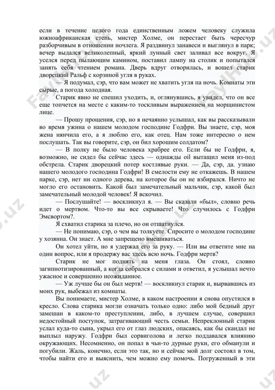 вернулся на станцию, если бы не мысль о том, что именно этого он, возможно, и добивается. едва я появился в доме, как меня сразу провели к нему в кабинет, где я увидел огромного сутулого человека с прокопченной — так мне показалось — кожей и седой растрепанной бородой; он сидел за письменным столом, заваленным бумагами. покрытый красными жилками нос торчал, как клюв грифа, а из-под косматых бровей свирепо смотрели серые глаза. теперь я понял, почему годфри так неохотно говорил об отце. — ну-с, сэр, — пронзительным голосом начал он, — хотелось бы мне знать истинные причины вашего визита. я ответил, что уже объяснил их в письме его жене. — да, да, вы утверждаете, что знали годфри в африке. но почему, собственно, мы должны верить вам на слово? — у меня с собой его письма. — позвольте взглянуть. он быстро просмотрел два письма, которые я вручил, потом оросил их мне обратно. — …