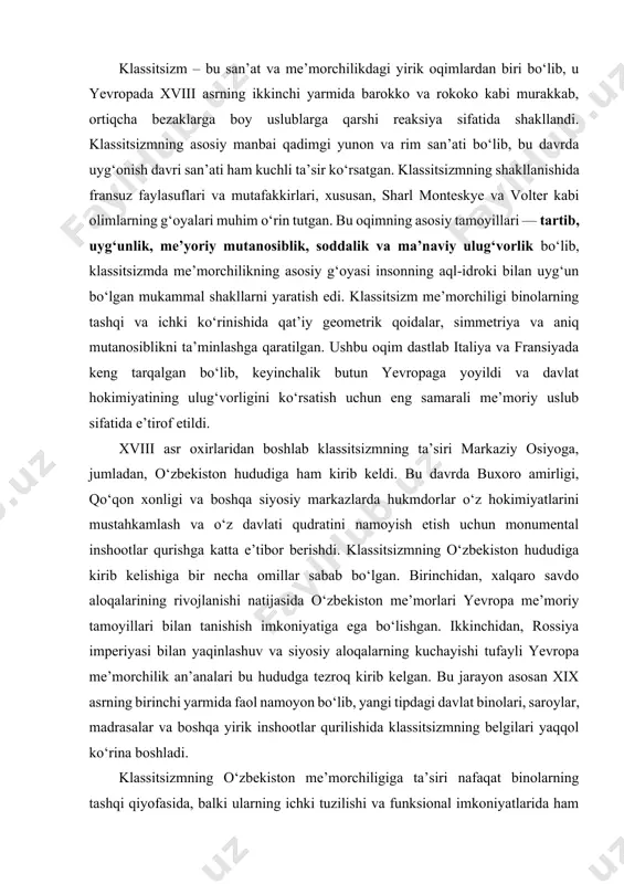 moriy tamoyillari bilan tanishish imkoniyatiga ega bo‘lishgan. ikkinchidan, rossiya imperiyasi bilan yaqinlashuv va siyosiy aloqalarning kuchayishi tufayli yevropa me’morchilik an’analari bu hududga tezroq kirib kelgan. bu jarayon asosan xix asrning birinchi yarmida faol namoyon bo‘lib, yangi tipdagi davlat binolari, saroylar, madrasalar va boshqa yirik inshootlar qurilishida klassitsizmning belgilari yaqqol ko‘rina boshladi. klassitsizmning o‘zbekiston me’morchiligiga ta’siri nafaqat binolarning tashqi qiyofasida, balki ularning ichki tuzilishi va funksional imkoniyatlarida ham namoyon bo‘ldi. masalan, avvalgi davrlarda qurilgan binolar asosan murakkab naqshlar va ortiqcha bezaklar bilan ajralib turgan bo‘lsa, klassitsizm davrida bunday ortiqchaliklar kamaydi va soddalik, ixchamlikka katta e’tibor qaratildi. klassik uslubda qurilgan binolarning asosiy kirish qismi keng ayvonlar, baland ustunlar va monumental darvozalar bilan bezatildi. ustunlar odatda yunon va rim me’morchiligidan olingan dorik, ionik va korinf uslublarida ishlangan bo‘lib, bu binoga nafislik va ulug‘vorlik bag‘ishladi. toshkent va qo‘qondagi saroylar me’morchiligida aynan shu uslublarning uyg‘unlashganligini ko‘rish mumkin. klassitsizm davri me’morchiligida geometrik tartib va mutanosiblik eng …