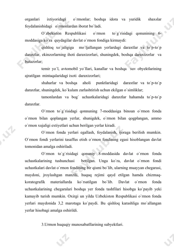 larining chegaralari boshqa yer fonda tashfilari hisobga ko`payib yeki kamayib turish mumkin. oxirgi un yilda uzbekiston respublikasi o`rmon fonda yerlari maydonida 3,2 marotaga ko`paydi. bu qishloq karashliga mo`allangan yerlar hisobagi amalga oshirildi. 3.urmon huquqiy munosabatllarining subyektlari. huquq subyekti deganda, huquq normalari asosida subyektiv huquq xarakat etish qobiliyatiga ega bo`lgan jismoniy va yuridik shaxslar tushuniladi. kaxsning huquqiy munosabat subyekti bo`lish layeqati huquqda huquq dorlik orqali ochib beriladi. huquqdorlik o`zida ikkita asosiy e`lement mutassamlaydi. bular: 1) zuquqqa ega bo`lish va majburiyatlarni bosharish layeqati (xuquq layeqati) va 2) huquq va majburiyatlarni mustaqil asosiga oshirish layeqati (muomala layoqati). o`rmon huquqiy munosabatlarning subyektlari bo`lib fuqarolar (jismoniy maxalda), yuridik shaxslar, o`rmon vaqolatiga ega bo`lgan davlat organlari, davlat xasoblanadifuqarolar o`rmon huquqiy munosabatlarining subyekti sifatidagi o`rmonga nisbatan huquq layoqatini ikkita yo`l bilan amalga oshiriladi mumkin. birinchidan, ular qonunda belgilangan tartibda o`rmondan foydalanuvchilar bo`lishlari mumkin. (o`rmon to`g`risidagi qonunning 19-moddasida). buning uchun ular o`rmondan foydalanish huquq yoki o`rmon uchastkasi imorasi …