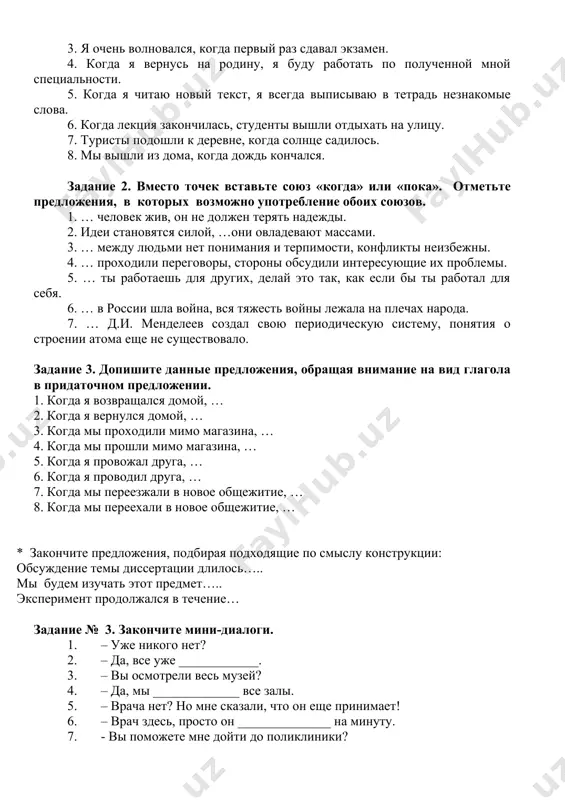 ый раз сдавал экзамен. 4. когда я вернусь на родину, я буду работать по полученной мной специальности. 5. когда я читаю новый текст, я всегда выписываю в тетрадь незнакомые слова. 6. когда лекция закончилась, студенты вышли отдыхать на улицу. 7. туристы подошли к деревне, когда солнце садилось. 8. мы вышли из дома, когда дождь кончался. задание 2. вместо точек вставьте союз «когда» или «пока». отметьте предложения, в которых возможно употребление обоих союзов. 1. … человек жив, он не должен терять надежды. 2. идеи становятся силой, …они овладевают массами. 3. … между людьми нет понимания и терпимости, конфликты неизбежны. 4. … проходили переговоры, стороны обсудили интересующие их проблемы. 5. … ты работаешь для других, делай это так, как если бы ты работал для себя. 6. … в россии шла война, вся тяжесть войны лежала на плечах народа. 7. … д.и. менделеев создал свою периодическую систему, понятия о строении атома еще не …