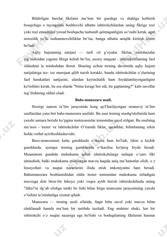 itta savol yoki mavzu bilan cheklanadi hamda ma’lum bir tartibda tuziladi. eng muhimi shuki, har bir ishtirokchi о`z nuqtai nazariga ega bo'lishi va boshqalaming fikrlarini hurmat qilishi shart. so’zlayotgan ishtirokchining gapini bo’lib qo’yish ta’qiqlanadi. ko’p hollarda munozaralar emosonal sohani qo’zg’atib qo’yishi mumkin, ammo bu holatni bahslashuvga aylanib ketishiga yo’l qo’yish kerakmas. hamma ishtirokchilar umumiy maqsadlarga erishishga intilganlaridagina munozara amalga oshirilishi mumkin. munozara samarali botishi uchun ishtirokchilar bazaviy bilimlarga ega bo’lishlari kerak. bu bilimlar ireningda ishtirok etishdan oldingi hayotiy tajribadan olingan bo'lishi yoki dastur talablariga taqdim etilgan ma’lumotga tayangan bo’lishi mumkin. bu usuldan foydalanish jarayonida vaqtning taqsimlanishi va tayyorgarlikka alohida e tibor qaratish lozim. trener munozarani boshlashdan avval ishtirokchilarga vaqtning cheklanganligini va bahslashish uchun qancha vaqt ajratilganligini aniq aytishi kerak. chunki vaqtning cheklanishi muhokamaning tempini oshiradi va uni jonlantiradi. bu esa munozaraning qizg'in o'tishi va zaruriy xulosalarga erishishni kafolatlaydi. bahs-munozarani tashkil etishdan oldin uni rejalashtirish ham katta ahamiyatga, ega. munozaraning barcha …