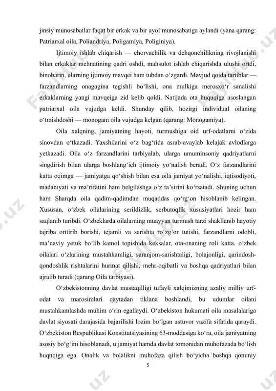 langʻich ijtimoiy yoʻnalish beradi. oʻz farzandlarini katta oqimga — jamiyatga qoʻshish bilan esa oila jamiyat yoʻnalishi, iqtisodiyoti, madaniyati va maʼrifatini ham belgilashga oʻz taʼsirini koʻrsatadi. shuning uchun ham sharqda oila qadim-qadimdan muqaddas qoʻrgʻon hisoblanib kelingan. xususan, oʻzbek oilalarining serildizlik, serbutoqlik xususiyatlari hozir ham saqlanib turibdi. oʻzbeklarda oilalarning muayyan turmush tarzi shakllanib hayotiy tajriba orttirib borishi, tejamli va sarishta roʻzgʻor tutishi, farzandlarni odobli, maʼnaviy yetuk boʻlib kamol topishida keksalar, ota-onaning roli katta. oʻzbek oilalari oʻzlarining mustahkamligi, saranjom-sarishtaligi, bolajonligi, qarindosh-qondoshlik rishtalarini hurmat qilishi, mehr-oqibatli va boshqa qadriyatlari bilan ajralib turadi (qarang oila tarbiyasi). oʻzbekistonning davlat mustaqilligi tufayli xalqimizning azaliy milliy urf-odat va marosimlari qaytadan tiklana boshlandi, bu udumlar oilani mustahkamlashda muhim oʻrin egallaydi. oʻzbekiston hukumati oila masalalariga davlat siyosati darajasida bajarilishi lozim boʻlgan ustuvor vazifa sifatida qaraydi. oʻzbekiston respublikasi konstitutsiyasining 63-moddasiga ko‘ra, oila jamiyatning asosiy boʻgʻini hisoblanadi, u jamiyat hamda davlat tomonidan muhofazada boʻlish huquqiga ega. onalik va bolalikni muhofaza qilish boʻyicha …
