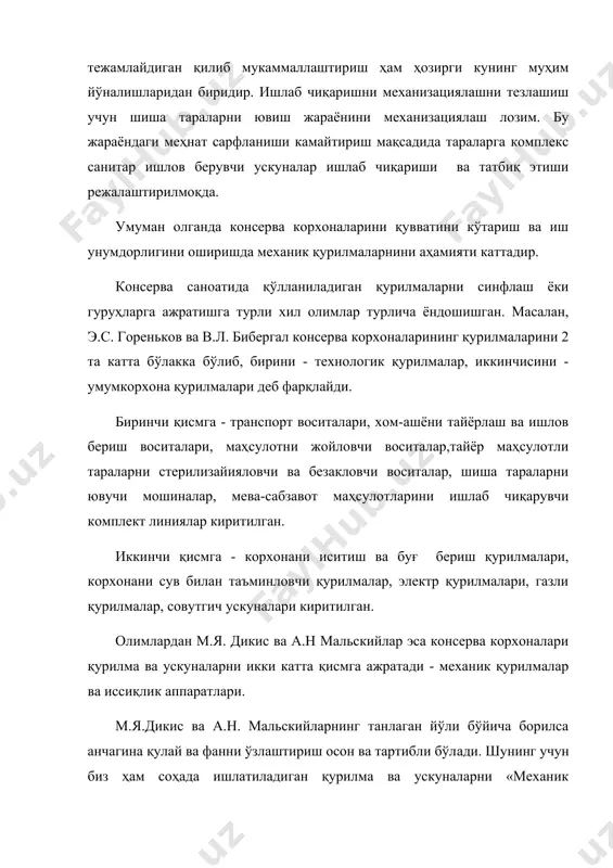 рилмаларини 2 та катта бўлакка бўлиб, бирини - технологик қурилмалар, иккинчисини - умумкорхона қурилмалари деб фарқлайди. биринчи қисмга - транспорт воситалари, хом-ашёни тайёрлаш ва ишлов бериш воситалари, маҳсулотни жойловчи воситалар,тайёр маҳсулотли тараларни стерилизайияловчи ва безакловчи воситалар, шиша тараларни ювучи мошиналар, мева-сабзавот маҳсулотларини ишлаб чиқарувчи комплект линиялар киритилган. иккинчи қисмга - корхонани иситиш ва буғ бериш қурилмалари, корхонани сув билан таъминловчи қурилмалар, электр қурилмалари, газли қурилмалар, совутгич ускуналари киритилган. олимлардан м.я. дикис ва а.н мальскийлар эса консерва корхоналари қурилма ва ускуналарни икки катта қисмга ажратади - механик қурилмалар ва иссиқлик аппаратлари. м.я.дикис ва а.н. мальскийларнинг танлаган йўли бўйича борилса анчагина қулай ва фанни ўзлаштириш осон ва тартибли бўлади. шунинг учун биз ҳам соҳада ишлатиладиган қурилма ва ускуналарни «механик қурилмалар» ва «иссиқлик қурилмалари» деган қисмлар кўринишида тушунтириш мумкин.