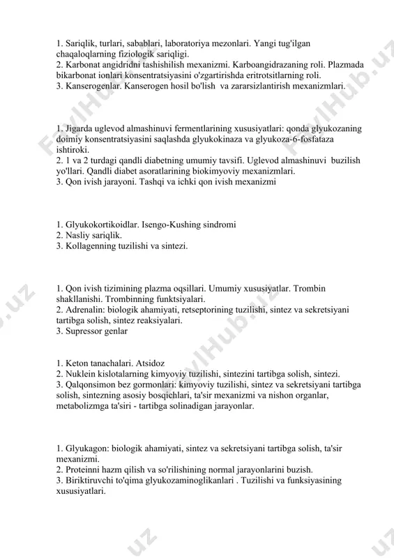 shilish mexanizmi. karboangidrazaning roli. plazmada bikarbonat ionlari konsentratsiyasini o'zgartirishda eritrotsitlarning roli. 3. kanserogenlar. kanserogen hosil bo'lish va zararsizlantirish mexanizmlari. 1. jigarda uglevod almashinuvi fermentlarining xususiyatlari: qonda glyukozaning doimiy konsentratsiyasini saqlashda glyukokinaza va glyukoza-6-fosfataza ishtiroki. 2. 1 va 2 turdagi qandli diabetning umumiy tavsifi. uglevod almashinuvi buzilish yo'llari. qandli diabet asoratlarining biokimyoviy mexanizmlari. 3. qon ivish jarayoni. tashqi va ichki qon ivish mexanizmi 1. glyukokortikoidlar. isengo-kushing sindromi 2. nasliy sariqlik. 3. kollagenning tuzilishi va sintezi. 1. qon ivish tizimining plazma oqsillari. umumiy xususiyatlar. trombin shakllanishi. trombinning funktsiyalari. 2. adrenalin: biologik ahamiyati, retseptorining tuzilishi, sintez va sekretsiyani tartibga solish, sintez reaksiyalari. 3. supressor genlar 1. keton tanachalari. atsidoz 2. nuklein kislotalarning kimyoviy tuzilishi, sintezini tartibga solish, sintezi. 3. qalqonsimon bez gormonlari: kimyoviy tuzilishi, sintez va sekretsiyani tartibga solish, sintezning asosiy bosqichlari, ta'sir mexanizmi va nishon organlar, metabolizmga ta'siri - tartibga solinadigan jarayonlar. 1. glyukagon: biologik ahamiyati, sintez va sekretsiyani tartibga solish, ta'sir …