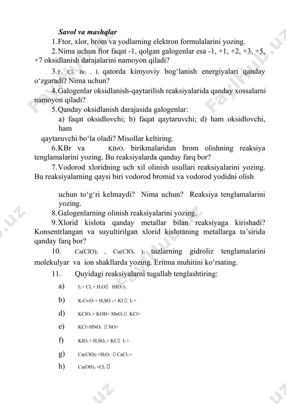 i, so‘ngra uning qora-qo‘ng‘ir rangi yo‘qolishini kuzatib, reaksiya tenglamalarini yozing. savol va mashqlar 1. ftor, xlor, brom va yodlarning elektron formulalarini yozing. 2. nima uchun ftor faqat -1, qolgan galogenlar esa -1, +1, +2, +3, +5, +7 oksidlanish darajalarini namoyon qiladi? 3. f2, cl2, br2 , i2 qatorda kimyoviy bog‘lanish energiyalari qanday o‘zgaradi? nima uchun? 4. galogenlar oksidlanish-qaytarilish reaksiyalarida qanday xossalarni namoyon qiladi? 5. qanday oksidlanish darajasida galogenlar: a) faqat oksidlovchi; b) faqat qaytaruvchi; d) ham oksidlovchi, ham qaytaruvchi bo‘la oladi? misollar keltiring. 6. kbr va kbro3 birikmalaridan brom olishning reaksiya tenglamalarini yozing. bu reaksiyalarda qanday farq bor? 7. vodorod xloridning uch xil olinish usullari reaksiyalarini yozing. bu reaksiyalarning qaysi biri vodorod bromid va vodorod yodidni olish uchun to‘g‘ri kelmaydi? nima uchun? reaksiya tenglamalarini yozing. 8. galogenlarning olinish reaksiyalarini yozing. 9. xlorid kislota qanday metallar bilan reaksiyaga kirishadi? konsentrlangan va suyultirilgan xlorid kislotaning metallarga ta’sirida qanday farq bor? 10. ca(clo)2 …