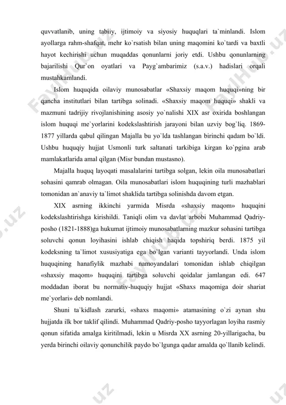 ish haqida topshiriq berdi. 1875 yil kodeksning ta`limot xususiyatiga ega bo`lgan varianti tayyorlandi. unda islom huquqining hanafiylik mazhabi namoyandalari tomonidan ishlab chiqilgan «shaxsiy maqom» huquqini tartibga soluvchi qoidalar jamlangan edi. 647 moddadan iborat bu normativ-huquqiy hujjat «shaxs maqomiga doir shariat me`yorlari» deb nomlandi. shuni ta`kidlash zarurki, «shaxs maqomi» atamasining o`zi aynan shu hujjatda ilk bor taklif qilindi. muhammad qadriy-posho tayyorlagan loyiha rasmiy qonun sifatida amalga kiritilmadi, lekin u misrda xx asrning 20-yillarigacha, bu yerda birinchi oilaviy qonunchilik paydo bo`lgunga qadar amalda qo`llanib kelindi. mavzuga doir huquqiy adabiyotlar va normativ - huquqiy hujjatlar: 1. a.juzjoniy. saidov a.x. sharq va inson huquqlari. t. 2002 2. b.al-marg`inoniy. hidoya 1-jild. «adolat» 2001 3. «al-xidoya». kommentariy musulmanskogo prava 1-tom. t., «o`zbekiston» 1994 4. a.r.raxmanov, a.r.raxmanov. islamskoye pravo. t., “yangi asr avlodi”2003. 5. l.r. syukiyaynen. «musulmanskoye pravo». m., «nauka» 1986 6. r. zoxid, a. dexqon. muxtasar. (shariat qonunlariga qisqacha sharh). t., «cho`lpon» 1994 7. a.mo`minov, h. …