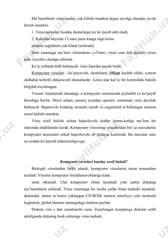 ter viruslari va zararli dasturlar tarkalishi uchun yaxshi muҳit yaratadi. albatta internetzjah olingan barcha ma’lumotlarda virus bor deb bulmaydi. kompyuterda ishlovchi ko’pchilik mutaxassislar va operatorlar kabul kilinadigan ma’lumotlarni viruslardan tekshirishni doimo bajaradi. interne^a ishlayotgan ҳar bir kishi uchun yaxshi antivirus ximoya zarur. «kasperskiy laboratoriyasi» texnik ta’minot xizmati statistikasiga kura, viruslardan zararlangan ҳolatlarning 85% i elektron pochta orkali sodir bulgan. 1999 yilga nisbatan xozirgi kunda bu kursatkich 70 % tashkil etadi. «kasperskiy laboratoriyasi» elektron pochtalarga yaxshi antivirus ximoyasi kerakligini ta’kidlaydi. virus tuzuvchilarga elektron pochta juda kulay. amaliyot shuni kursatadiki, ommabop dasturlar, operastion sistemalar, ma’lumotlarni uzatish texnologiyalari uchun viruslar ko’plab tuzilmokda. xozirda elektron pochta biznes va boshka soxalarda mulokot uchun asosiy vosita bo’lib kolmokda. shuning uchun virus tuzuvchilari elektron pochtaga dikkatini karatmokda. virus paydo bulish belgilari. zararlangan kompyuterda eng muximi virusni aniқlash. buning uchun virusni asosiy belgilarini bilish kerak: 1. funkstional dasturlarni ishini tuxtatish yoki noto’ғri ishlashi; 2. kompyuterni sekin ishlashi; 3. …