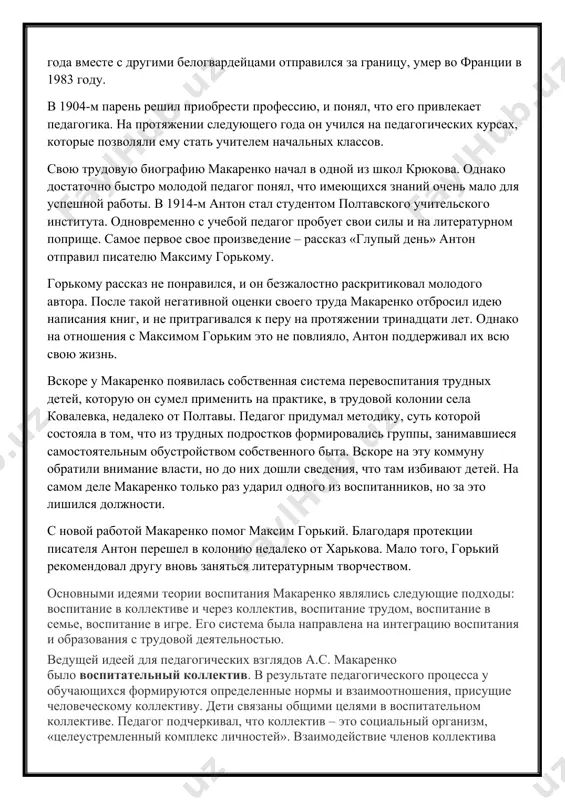 е. после событий 1917 года вместе с другими белогвардейцами отправился за границу, умер во франции в 1983 году. в 1904-м парень решил приобрести профессию, и понял, что его привлекает педагогика. на протяжении следующего года он учился на педагогических курсах, которые позволяли ему стать учителем начальных классов. свою трудовую биографию макаренко начал в одной из школ крюкова. однако достаточно быстро молодой педагог понял, что имеющихся знаний очень мало для успешной работы. в 1914-м антон стал студентом полтавского учительского института. одновременно с учебой педагог пробует свои силы и на литературном поприще. самое первое свое произведение – рассказ «глупый день» антон отправил писателю максиму горькому. горькому рассказ не понравился, и он безжалостно раскритиковал молодого автора. после такой негативной оценки своего труда макаренко отбросил идею написания книг, и не притрагивался к перу на протяжении тринадцати лет. однако на отношения с максимом горьким это не повлияло, антон поддерживал их всю свою жизнь. вскоре у макаренко …
