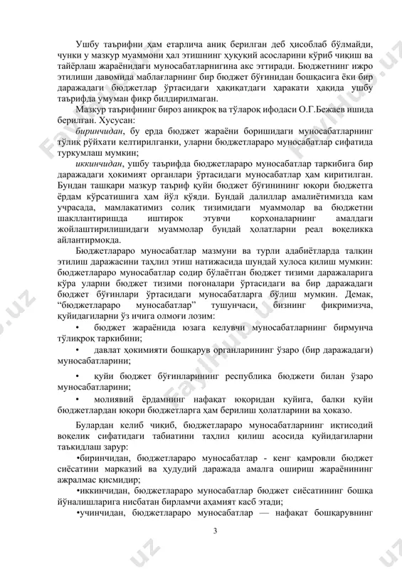 лади. фикримизча, бюджетлараро муносабатларнинг конунда белгиланган таърифини янада аниқлаштириш, унинг илмий асосланганлигини ошириш лозим. бюджетлараро муносабатларнинг бирмунча тўлароқ таърифи рус иқтисодчи олимлари а.м.бабич ва л.н.павлова томонидан тайёрланган “финансы” номли дарслигида берилган: «бюджетлараро муносабатлар давлат ҳокимият органлари, марказий ҳокимият ва маҳаллий ўз-ўзини бошқариш органлари ўртасида бюджетларни тузиш ва ижро этиш ҳамда бюджет жараёнини ташкил этиш билан боғлиқ ҳуқуқ ва мажбуриятлар, ваколатларнинг бириктирилиши ва чегараланишига оид муносабатлар мажмуидир». ушбу таърифни ҳам етарлича аниқ берилган деб ҳисоблаб бўлмайди, чунки у мазкур муаммони ҳал этишнинг ҳуқуқий асосларини кўриб чиқиш ва тайёрлаш жараёнидаги муносабатларнигина акс эттиради. бюджетнинг ижро этилиши давомида маблағларнинг бир бюджет бўғинидан бошқасига ёки бир даражадаги бюджетлар ўртасидаги ҳақиқатдаги ҳаракати ҳақида ушбу таърифда умуман фикр билдирилмаган. мазкур таърифнинг бироз аниқроқ ва тўлароқ ифодаси о.г.бежаев ишида берилган. хусусан: биринчидан, бу ерда бюджет жараёни боришидаги муносабатларнинг тўлиқ рўйхати келтирилганки, уларни бюджетлараро муносабатлар сифатида туркумлаш мумкин; иккинчидан, ушбу таърифда бюджетлараро муносабатлар таркибига бир даражадаги ҳокимият органлари …