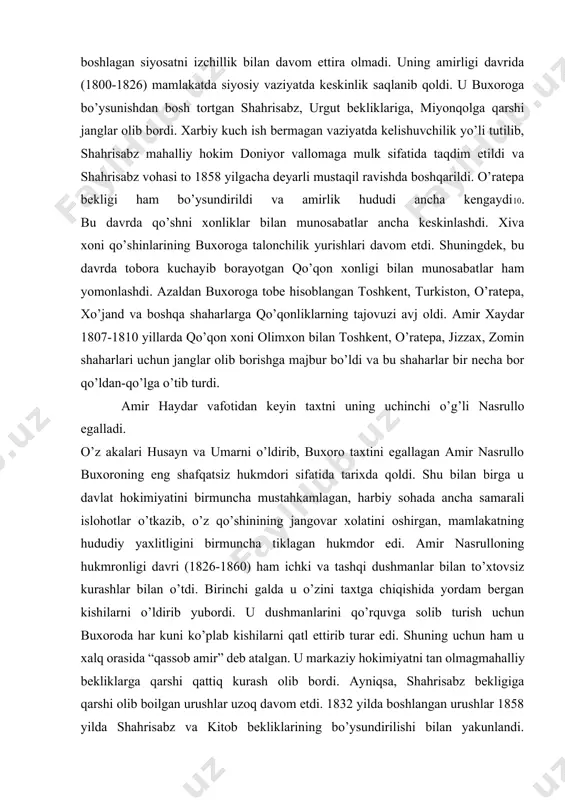 ning vafotidan keyin taxtga o’tirgan amir xaydar otasi boshlagan siyosatni izchillik bilan davom ettira olmadi. uning amirligi davrida (1800-1826) mamlakatda siyosiy vaziyatda keskinlik saqlanib qoldi. u buxoroga bo’ysunishdan bosh tortgan shahrisabz, urgut bekliklariga, miyonqolga qarshi janglar olib bordi. xarbiy kuch ish bermagan vaziyatda kelishuvchilik yo’li tutilib, shahrisabz mahalliy hokim doniyor vallomaga mulk sifatida taqdim etildi va shahrisabz vohasi to 1858 yilgacha deyarli mustaqil ravishda boshqarildi. o’ratepa bekligi ham bo’ysundirildi va amirlik hududi ancha kengaydi10. bu davrda qo’shni xonliklar bilan munosabatlar ancha keskinlashdi. xiva xoni qo’shinlarining buxoroga talonchilik yurishlari davom etdi. shuningdek, bu davrda tobora kuchayib borayotgan qo’qon xonligi bilan munosabatlar ham yomonlashdi. azaldan buxoroga tobe hisoblangan toshkent, turkiston, o’ratepa, xo’jand va boshqa shaharlarga qo’qonliklarning tajovuzi avj oldi. amir xaydar 1807-1810 yillarda qo’qon xoni olimxon bilan toshkent, o’ratepa, jizzax, zomin shaharlari uchun janglar olib borishga majbur bo’ldi va bu shaharlar bir necha bor qo’ldan-qo’lga o’tib turdi. amir haydar vafotidan keyin taxtni …
