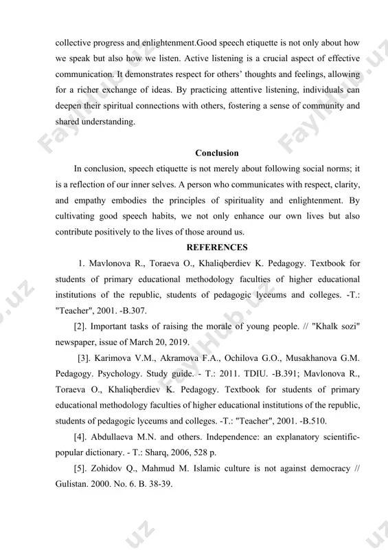 ng and cooperation among diverse groups. this aligns with the spiritual principle of seeking the greater good, as it encourages collective progress and enlightenment.good speech etiquette is not only about how we speak but also how we listen. active listening is a crucial aspect of effective communication. it demonstrates respect for others’ thoughts and feelings, allowing for a richer exchange of ideas. by practicing attentive listening, individuals can deepen their spiritual connections with others, fostering a sense of community and shared understanding. conclusion in conclusion, speech etiquette is not merely about following social norms; it is a reflection of our inner selves. a person who communicates with respect, clarity, and empathy embodies the principles of spirituality and enlightenment. by cultivating good speech habits, we not only enhance our own lives but also contribute positively to the lives of those around us. references 1. mavlonova r., toraeva o., khaliqberdiev k. pedagogy. …