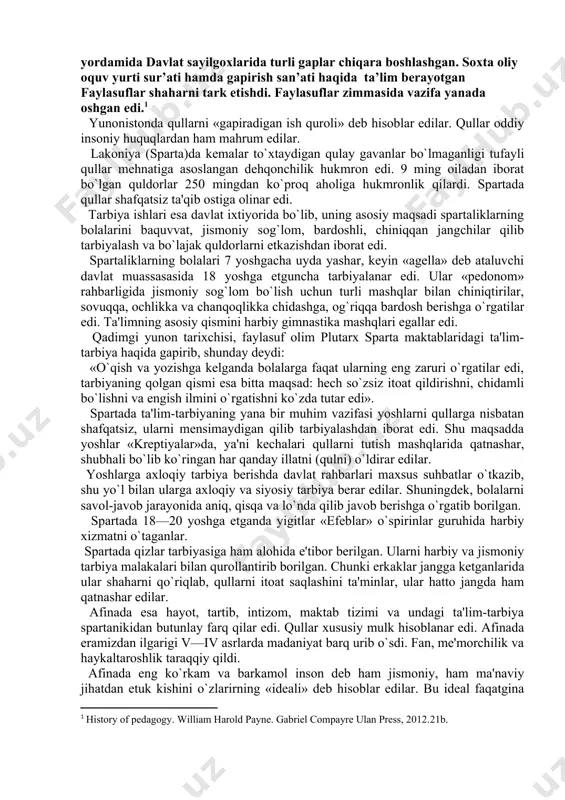 parta) va attika (bosh shahri afina)dir. bularning har qaysisida tarbiyaning alohida tizimlari vujudga kеlib, sparta usulidagi tarbiya va afina usulidagi tarbiya dеb ataladigan bo`ldi. ammo ikkala davlatda ham quldorlik tuzumi hukmron edi. ritorik va falsafa-grammatika, maktablarida gimnastika va musiqa yosh afinaliklar uchun boshlangich bilim o’chog’i bo’lib xizmat qildi. chunki ushbu qo’llanma yosh afinaliklar uchun saqlanib qolingan edi. kambag’allarga qoyilgan talablarga ko’ra ular faqat o’qish ,suzish, va savdoni o’rganishga huquq berilgan edi. oradan yillar o’tishi retorik va filosofiya maktablarida o’qish saviyasining yanada eksklyuziv bo’lishiga olib keldi. maqsadga yetish maqsadida dars bo’ladigan joy haqida,adabiyotlar haqida, ritorikadan dars beradigan o’qituvchilar haqida balogat yoshidagilar yordamida davlat sayilgoxlarida turli gaplar chiqara boshlashgan. soxta oliy oquv yurti sur’ati hamda gapirish san’ati haqida ta’lim berayotgan faylasuflar shaharni tark etishdi. faylasuflar zimmasida vazifa yanada oshgan edi.[footnoteref:1] [1: history of pedagogy. william harold payne. gabriel compayre ulan press, 2012.21b. ] yunonistonda qullarni «gapiradigan ish quroli» dеb hisoblar edilar. qullar …